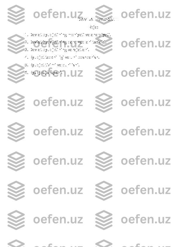 DAVLAT BYUDJET I
Reja:
1. Davlat byudjetining mohiyati va ahamiyati.
2. Davlat byudjetining daromadlari tarkibi.
3. Davlat byudjetining xarajatlari.
4. Byudjet taqchilligi va uni boshqarish.
5. Byudjet tizimi va qurilishi.
6. Byudjet jarayoni.
  