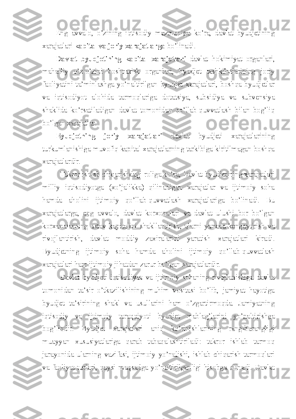 Eng   avvalo,   o’zining   iqtisodiy   mazmuniga   ko’ra,   davlat   byudjetining
xarajatlari  kapital va joriy xarajatlarga  bo’linadi.
Davlat   byudjetining   kapital   xarajatlari   davlat   hokimiyat   organlari,
mahalliy   o’z-o’zini   boshqarish   organlari,   byudjet   tashkilotlarining   joriy
faoliyatini   ta’minlashga   yo’naltirilgan   byudjet   xarajatlari,   boshqa   byudjetlar
va   iqtisodiyot   alohida   tarmoqlariga   dotatsiya,   subsidiya   va   subvensiya
shaklida   ko’rsatiladigan   davlat   tomonidan   qo’llab-quvvatlash   bilan   bog’liq
bo’lgan xarajatlar.
Byudjetning   joriy   xarajatlari   davlat   byudjeti   xarajatlarining
turkumlanishiga muvofiq kapital xarajatlarning tarkibiga kiritilmagan boshqa
xarajatlardir.
Takror ishlab chiqarishdagi roliga ko’ra, Davlat byudjetining xarajatlari
milliy   iqtisodiyotga   (xo’jalikka)   qilinadigan   xarajatlar   va   ijtimoiy   soha
hamda   aholini   ijtimoiy   qo’llab-quvvatlash   xarajatlariga   bo’linadi.   Bu
xarajatlarga,   eng   avvalo,   davlat   korxonalari   va   davlat   ulushi   bor   bo’lgan
korxonalarning   ustav   kapitalini   shakllantirish,   ularni  yanada  kengaytirish  va
rivojlantirish,   davlat   moddiy   zaxiralarini   yaratish   xarajatlari   kiradi.
Byudjetning   ijtimoiy   soha   hamda   aholini   ijtimoiy   qo’llab-quvvatlash
xarajatlari ham ijtimoiy jihatdan zarur bo’lgan xarajatlardir.
Davlat   byudjeti   iqtisodiyot   va   ijtimoiy   sohaning   rivojlanishiga   davlat
tomonidan   ta’sir   o’tkazilishining   muhim   vositasi   bo’lib,   jamiyat   hayotiga
byudjet   ta’sirining   shakl   va   usullarini   ham   o’zgartirmoqda.   Jamiyatning
iqtisodiy   va   ijtimoiy   taraqqiyoti   byudjet   mablag’larini   yo’naltirishga
bog’liqdir.   Byudjet   xarajatlari   aniq   ko’rinishlarining   rang-barangligi
muayyan   xususiyatlariga   qarab   tabaqalashtiriladi:   takror   ishlab   tarmoq
jarayonida   ularning   vazifasi,   ijtimoiy   yo’nalishi,   ishlab   chiqarish   tarmoqlari
va  faoliyat turlari,  qaysi  maqsadga yo’naltirilganligi hisobga olinadi.  Davlat 