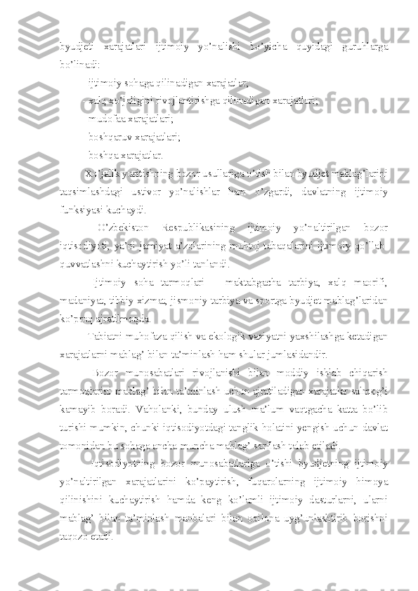 byudjeti   xarajatlari   ijtimoiy   yo’nalishi   bo’yicha   quyidagi   guruhlarga
bo’linadi:
 - ijtimoiy sohaga qilinadigan xarajatlar;
 - xalq xo’jaligini rivojlantirishga qilinadigan xarajatlari;
 - mudofaa xarajatlari;
 - boshqaruv xarajatlari;
 - boshqa xarajatlar.
Xo’jalik yuritishning bozor usullariga o’tish bilan byudjet mablag’larini
taqsimlashdagi   ustivor   yo’nalishlar   ham   o’zgardi,   davlatning   ijtimoiy
funksiyasi kuchaydi.
  O’zbekiston   Respublikasining   ijtimoiy   yo’naltirilgan   bozor
iqtisodiyoti,   ya’ni   jamiyat   a’zolarining   muhtoj   tabaqalarini   ijtimoiy   qo’llab-
quvvatlashni kuchaytirish yo’li tanlandi.
  Ijtimoiy   soha   tarmoqlari   –   maktabgacha   tarbiya,   xalq   maorifi,
madaniyat, tibbiy xizmat, jismoniy tarbiya va sportga byudjet mablag’laridan
ko’proq ajratilmoqda.
 Tabiatni muhofaza qilish va ekologik vaziyatni yaxshilashga ketadigan
xarajatlarni mablag’ bilan ta’minlash ham shular jumlasidandir.
  Bozor   munosabatlari   rivojlanishi   bilan   moddiy   ishlab   chiqarish
tarmoqlarini mablag’ bilan ta’minlash uchun ajratiladigan xarajatlar salmog’i
kamayib   boradi.   Vaholanki,   bunday   ulush   ma’lum   vaqtgacha   katta   bo’lib
turishi mumkin, chunki iqtisodiyotdagi tanglik holatini yengish uchun davlat
tomonidan bu sohaga ancha-muncha mablag’ sarflash talab etiladi.
  Iqtisodiyotning   bozor   munosabatlariga   o’tishi   byudjetning   ijtimoiy
yo’naltirilgan   xarajatlarini   ko’paytirish,   fuqarolarning   ijtimoiy   himoya
qilinishini   kuchaytirish   hamda   keng   ko’lamli   ijtimoiy   dasturlarni,   ularni
mablag’   bilan   ta’minlash   manbalari   bilan   oqilona   uyg’unlashtirib   borishni
taqozo etadi. 