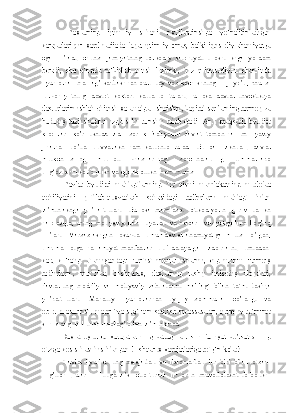   Davlatning   ijtimoiy   sohani   rivojlantirishga   yo’nalitiriladigan
xarajatlari   pirovard   natijada   faqat   ijtimoiy   emas,   balki   iqtisodiy   ahamiyatga
ega   bo’ladi,   chunki   jamiyatning   iqtisodiy   salohiyatini   oshirishga   yordam
beradi,   shu   o’rinda   ta’kidlab   o’tish   lozimki,   bozor   iqtisodiyoti   sharoitida
byudjetdan mablag’ sarflashdan butunlay voz kechishning iloji yo’q, chunki
iqtisodiyotning   davlat   sektori   saqlanib   turadi,   u   esa   davlat   investisiya
dasturlarini ishlab chiqish va amalga oshirishni, kapital sarflarning tarmoq va
hududiy  tuzilishilarini izga  solib  turishni talab etadi.  Aniq maqsadli byudjet
kreditlari   ko’rinishida   tadbirkorlik   faoliyatini   davlat   tomonidan   moliyaviy
jihatdan   qo’llab-quvvatlash   ham   saqlanib   turadi.   Bundan   tashqari,   davlat
mulkchilikning   muqobil   shakllaridagi   korxonalarning   qimmatbaho
qog‘ozlarini sotib olish va egalik qilishi ham mumkin.
  Davlat   byudjeti   mablag’larining   bir   qismi   mamlakatning   mudofaa
qobiliyatini   qo’llab-quvvatlash   sohasidagi   tadbirlarni   mablag’   bilan
ta’minlashga   yo’naltiriladi.   Bu   esa   mamlakat   iqtisodiyotining   rivojlanish
darajasiga, uning moliyaviy imkoniyatlari va halqaro vaziyatga ham bog’liq
bo’ladi.   Markazlashgan   resurslar   umumdavlat   ahamiyatiga   molik   bo’lgan,
umuman   olganda   jamiyat   manfaatlarini   ifodalaydigan   tadbirlarni,   jumladan:
xalq   xo’jaligi   ahamiyatidagi   qurilish-montaj   ishlarini,   eng   muhim   ijtimoiy
tadbirlarni,   mudofaa,   boshqaruv,   davlatning   tashqi   iqtisodiy   aloqalari,
davlatning   moddiy   va   moliyaviy   zahiralarini   mablag’   bilan   ta’minlashga
yo’naltiriladi.   Mahalliy   byudjetlardan   uy-joy   kommunal   xo’jaligi   va
obodonlashtirish, maorif va sog’liqni saqlash muassasalari, ijtimoiy ta’minot
sohasidagi tadbirlar mablag’ bilan ta’minlanadi.
  Davlat byudjeti xarajatlarining kattagina qismi faoliyat ko’rsatishning
o’ziga xos sohasi hisoblangan boshqaruv xarajatlariga to’g’ri keladi.
  Davlat   byudjetining   xarajatlari   va   daromadlari   bir   biri   bilan   o’zaro
bog’liqdir, ular bir biriga ta’sir etib turadi, bir birini muvofiqlashtirib borishi 