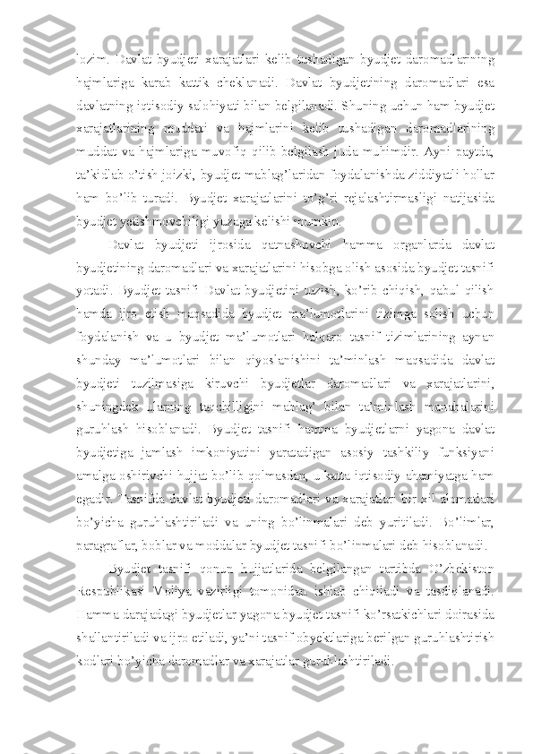 lozim.   Davlat   byudjeti   xarajatlari   kelib   tushadigan   byudjet   daromadlarining
hajmlariga   karab   kattik   cheklanadi.   Davlat   byudjetining   daromadlari   esa
davlatning iqtisodiy salohiyati bilan belgilanadi. Shuning uchun ham byudjet
xarajatlarining   muddati   va   hajmlarini   kelib   tushadigan   daromadlarining
muddat   va   hajmlariga   muvofiq   qilib   belgilash   juda   muhimdir.   Ayni   paytda,
ta’kidlab o’tish joizki, byudjet mablag’laridan foydalanishda ziddiyatli hollar
ham   bo’lib   turadi.   Byudjet   xarajatlarini   to’g’ri   rejalashtirmasligi   natijasida
byudjet yetishmovchiligi yuzaga kelishi mumkin.
Davlat   byudjeti   ijrosida   qatnashuvchi   hamma   organlarda   davlat
byudjetining daromadlari va xarajatlarini hisobga olish asosida byudjet tasnifi
yotadi.   Byudjet   tasnifi   Davlat   byudjetini   tuzish,   ko’rib   chiqish,   qabul   qilish
hamda   ijro   etish   maqsadida   byudjet   ma’lumotlarini   tizimga   solish   uchun
foydalanish   va   u   byudjet   ma’lumotlari   halqaro   tasnif   tizimlarining   aynan
shunday   ma’lumotlari   bilan   qiyoslanishini   ta’minlash   maqsadida   davlat
byudjeti   tuzilmasiga   kiruvchi   byudjetlar   daromadlari   va   xarajatlarini,
shuningdek   ularning   taqchilligini   mablag’   bilan   ta’minlash   manabalarini
guruhlash   hisoblanadi.   Byudjet   tasnifi   hamma   byudjetlarni   yagona   davlat
byudjetiga   jamlash   imkoniyatini   yaratadigan   asosiy   tashkiliy   funksiyani
amalga oshirivchi hujjat bo’lib qolmasdan, u katta iqtisodiy ahamiyatga ham
egadir.  Tasnifda  davlat  byudjeti  daromadlari  va xarajatlari bir xil alomatlari
bo’yicha   guruhlashtiriladi   va   uning   bo’linmalari   deb   yuritiladi.   Bo’limlar,
paragraflar, boblar va moddalar byudjet tasnifi bo’linmalari deb hisoblanadi.
Byudjet   tasnifi   qonun   hujjatlarida   belgilangan   tartibda   O’zbekiston
Respublikasi   Moliya   vazirligi   tomonidan   ishlab   chiqiladi   va   tasdiqlanadi.
Hamma darajadagi byudjetlar yagona byudjet tasnifi ko’rsatkichlari doirasida
shallantiriladi va ijro etiladi, ya’ni tasnif obyektlariga berilgan guruhlashtirish
kodlari bo’yicha daromadlar va xarajatlar guruhlashtiriladi. 