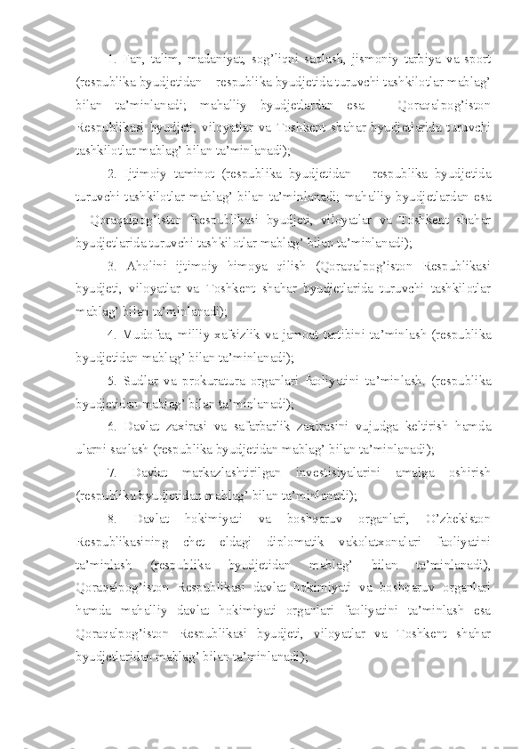 1.   Fan,   talim,   madaniyat,   sog’liqni   saqlash,   jismoniy   tarbiya   va   sport
(respublika byudjetidan – respublika byudjetida turuvchi tashkilotlar mablag’
bilan   ta’minlanadi;   mahalliy   byudjetlardan   esa   –   Qoraqalpog’iston
Respublikasi   byudjeti,   viloyatlar   va   Toshkent   shahar   byudjetlarida   turuvchi
tashkilotlar mablag’ bilan ta’minlanadi);
2.   Ijtimoiy   taminot   (respublika   byudjetidan   –   respublika   byudjetida
turuvchi  tashkilotlar  mablag’  bilan  ta’minlanadi;  mahalliy  byudjetlardan  esa
–   Qoraqalpog’iston   Respublikasi   byudjeti,   viloyatlar   va   Toshkent   shahar
byudjetlarida turuvchi tashkilotlar mablag’ bilan ta’minlanadi);
3.   Aholini   ijtimoiy   himoya   qilish   (Qoraqalpog’iston   Respublikasi
byudjeti,   viloyatlar   va   Toshkent   shahar   byudjetlarida   turuvchi   tashkilotlar
mablag’ bilan ta’minlanadi);
4.  Mudofa a , milliy  xafsizlik  va  jamoat  tartibini  ta ’ minlash   (respublika
byudjetidan mablag’ bilan ta’minlanadi);
5.   Sudlar   va   prokuratura   organlari   faoliyatini   ta ’ minlash.   (respublika
byudjetidan mablag’ bilan ta’minlanadi);
6.   Davlat   zaxirasi   va   safarbarlik   zaxirasini   vujudga   keltirish   hamda
ularni saqlash (respublika byudjetidan mablag’ bilan ta’minlanadi);
7.   Davlat   markazlashtirilgan   investisiyalarini   amalga   oshirish
(respublika byudjetidan mablag’ bilan ta’minlanadi);
8.   Davlat   hokimiyati   va   boshqaruv   organlari,   O’zbekiston
Respublikasining   chet   eldagi   diplomatik   vakolatxonalari   faoliyatini
ta’minlash   (respublika   byudjetidan   mablag’   bilan   ta’minlanadi),
Qoraqalpog’iston   Respublikasi   davlat   hokimiyati   va   boshqaruv   organlari
hamda   mahalliy   davlat   hokimiyati   organlari   faoliyatini   ta’minlash   esa
Qoraqalpog’iston   Respublikasi   byudjeti,   viloyatlar   va   Toshkent   shahar
byudjetlaridan mablag’ bilan ta’minlanadi); 