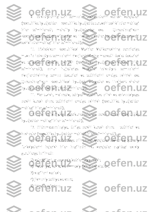 9.   Iqtisodiyotning   turli   tarmoqlari   tashkilotlarini   saqlash   xarajatlari
(respublika byudjetidan – respublika byudjetida turuvchi tashkilotlar mablag’
bilan   ta’minlanadi;   mahalliy   byudjetlardan   esa   –   Qoraqalpog’iston
Respublikasi   byudjeti,   viloyatlar   va   Toshkent   shahar   byudjetlarida   turuvchi
tashkilotlar mablag’ bilan ta’minlanadi);
10.   O’zbekiston   Respublikasi   Vazirlar   Mahkamasining   qarorlariga
muvofiq iqtisodiyot tarmoqlarini rivojlantirishning maqsadli davlat dasturlari
va   taldablarini   amalga   oshirish   (respublika   byudjetidan   mablag’   bilan
ta’minlanadi);   qonun   hujjatlariga   muvofiq   iqtisodiyot   tarmoqlarini
rivojlantirishning   tarmoq   dasturlari   va   tadbirlarini   amalga   oshirish   esa
Qoraqalpog’iston   Respublikasi   byudjeti,   viloyatlar   va   Toshkent   shahar
byudjetlaridan mablag’ bilan ta’minlanadi);
11.   Yer   tuzish,   melorativ,   tabiyatni   muhofaza   qilish   va   epizootsiyaga
qarshi   kurash   chora   tadbirlarini   amalga   oshirish   (respublika   byudjetidan
mablag’ bilan ta’minlanadi);
12.   Qishloq   xo’jaligi   zararkunandalariga   qarshi   kurash   (respublika
byudjetidan mablag’ bilan ta’minlanadi);
13.   Gidrometeorologiya,   d o’ lga   qarshi   kurash   chora   –   tadbirlari   va
boshqalar   (respublika byudjetidan mablag’ bilan ta’minlanadi);
Ijtimoiy-madaniy   tadbirlarga   qilinadigan   xarajatlar   davlatning   ijtimoiy
funksiyalarini   bajarish   bilan   bog’liqdir.   Bu   xarajatlar   quyidagi   asosiy
guruhlarga bo’linadi:
1) xalq ta’limi, mutaxassis kadrlari tayyorlash;
2) madaniyat, san’at va ommaviy axborot vositalari;
3) sog’liqni saqlash;
4) jismoniy tarbiya va sport;
5) ijtimoiy ta’minot. 