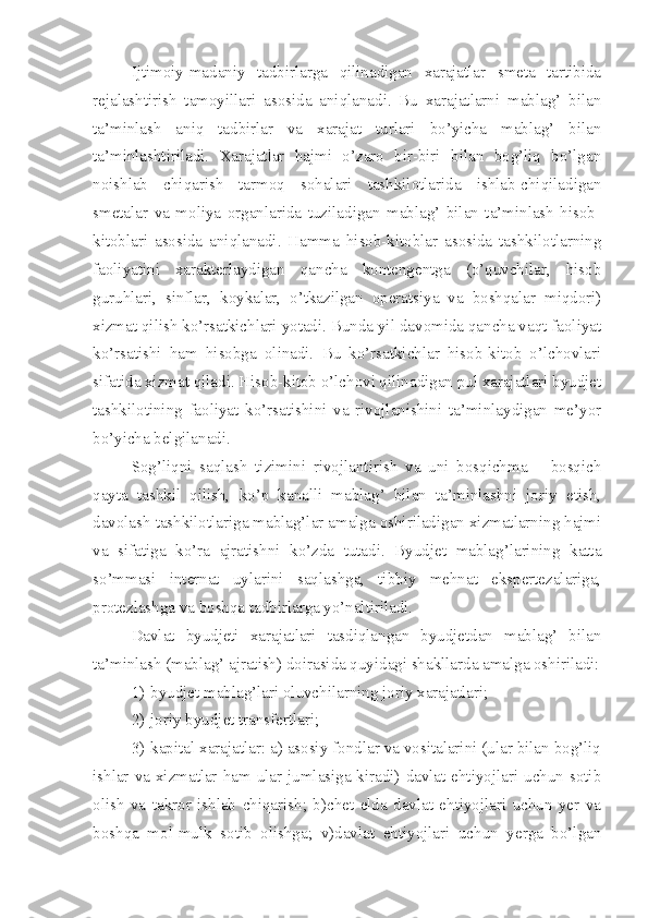 Ijtimoiy-madaniy   tadbirlarga   qilinadigan   xarajatlar   smeta   tartibida
rejalashtirish   tamoyillari   asosida   aniqlanadi.   Bu   xarajatlarni   mablag’   bilan
ta’minlash   aniq   tadbirlar   va   xarajat   turlari   bo’yicha   mablag’   bilan
ta’minlashtiriladi.   Xarajatlar   hajmi   o’zaro   bir-biri   bilan   bog’liq   bo’lgan
noishlab   chiqarish   tarmoq   sohalari   tashkilotlarida   ishlab-chiqiladigan
smetalar   va   moliya   organlarida   tuziladigan   mablag’   bilan   ta’minlash   hisob-
kitoblari   asosida   aniqlanadi.   Hamma   hisob-kitoblar   asosida   tashkilotlarning
faoliyatini   xarakterlaydigan   qancha   kontengentga   (o’quvchilar,   hisob
guruhlari,   sinflar,   koykalar,   o’tkazilgan   operatsiya   va   boshqalar   miqdori)
xizmat qilish ko’rsatkichlari yotadi. Bunda yil davomida qancha vaqt faoliyat
ko’rsatishi   ham   hisobga   olinadi.   Bu   ko’rsatkichlar   hisob-kitob   o’lchovlari
sifatida xizmat qiladi. Hisob-kitob o’lchovi qilinadigan pul xarajatlari byudjet
tashkilotining   faoliyat   ko’rsatishini   va   rivojlanishini   ta’minlaydigan   me’yor
bo’yicha belgilanadi.
Sog’liqni   saqlash   tizimini   rivojlantirish   va   uni   bosqichma   –   bosqich
qayta   tashkil   qilish,   ko’p   kanalli   mablag’   bilan   ta’minlashni   joriy   etish,
davolash tashkilotlariga mablag’lar amalga oshiriladigan xizmatlarning hajmi
va   sifatiga   ko’ra   ajratishni   ko’zda   tutadi.   Byudjet   mablag’larining   katta
so’mmasi   internat   uylarini   saqlashga,   tibbiy   mehnat   ekspertezalariga,
protezlashga va boshqa tadbirlarga yo’naltiriladi.
Davlat   byudjeti   xarajatlari   tasdiqlangan   byudjetdan   mablag’   bilan
ta’minlash (mablag’ ajratish) doirasida quyidagi shakllarda amalga oshiriladi:
1) byudjet mablag’lari oluvchilarning joriy xarajatlari;
2) joriy byudjet transfertlari;
3) kapital xarajatlar: a) asosiy fondlar va vositalarini (ular bilan bog’liq
ishlar va xizmatlar ham ular jumlasiga kiradi) davlat ehtiyojlari uchun sotib
olish   va   takror   ishlab   chiqarish;   b)chet   elda   davlat   ehtiyojlari   uchun   yer   va
boshqa   mol-mulk   sotib   olishga;   v)davlat   ehtiyojlari   uchun   yerga   bo’lgan 