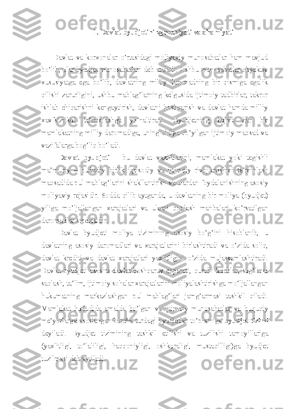 1. Davlat byudjetining mohiyati va ahamiyati
Davlat   va   korxonalar   o’rtasidagi   moliyaviy   munosabatlar   ham   mavjud
bo’lib, ular byudjet munosabatlari deb ataladi. Ushbu munosabatlar obyektiv
xususiyatga   ega   bo’lib,   davlatning   milliy   daromadning   bir   qismiga   egalik
qilishi   zarurligini,   ushbu   mablag’larning   kelgusida   ijtimoiy   tadbirlar,   takror
ishlab   chiqarishni   kengaytirish,   davlatni   boshqarish   va   davlat   hamda   milliy
xavfsizlikni   ta’minlashga   yo’naltiradi.   Byudjetning   hajmi   har   bir
mamlakatning milliy daromadiga, uning oldiga qo’yilgan ijtimoiy maqsad va
vazifalarga bog’liq bo’ladi.
Davlat   byudjeti   –   bu   davlat   vazifalarini,   mamlakat   yoki   tegishli
ma’muriy   –   hududiy   birlik   iqtisodiy   va   ijtimoiy   rivojlanishini   ta’minlash
maqsadida pul mablag’larini shakllantirish va ulardan foydalanishning asosiy
moliyaviy rejasidir. Sodda qilib aytganda, u davlatning bir moliya (byudjet)
yiliga   mo’ljallangan   xarajatlari   va   ularni   qoplash   manbalari   ko’rsatilgan
daromadlar smetasidir. 
Davlat   byudjeti   moliya   tizimining   asosiy   bo’g’ini   hisoblanib,   u
davlatning   asosiy   daromadlari   va   xarajatlarini   birlashtiradi   va   o’zida   soliq,
davlat   krediti   va   davlat   xarajatlari   yaxlitligini   o’zida   mujassamlashtiradi.
Davlat   byudjeti   asosini   davlat   boshqaruv   apparati,   qurolli   kuchlar,   sog’liqni
saqlash, ta’lim, ijtimoiy sohalar xarajatlarini moliyalashtirishga mo’ljallangan
hukumatning   markazlashgan   pul   mablag’lari   jamg’armasi   tashkil   qiladi.
Mamlakat   hududida   amalda   bo’lgan   va   ijtimoiy   munosabatlar   va   huquqiy
me’yorlarga asoslangan barcha turdagi byudjetlar to’plamiga   byudjet tizimi
deyiladi.   Byudjet   tizimining   tashkil   etilishi   va   tuzilishi   tamoyillariga
(yaxlitligi,   to’laliligi,   haqqoniyligi,   oshkoraligi,   mustaqilligi)ga   byudjet
tuzilmasi deb aytiladi.  