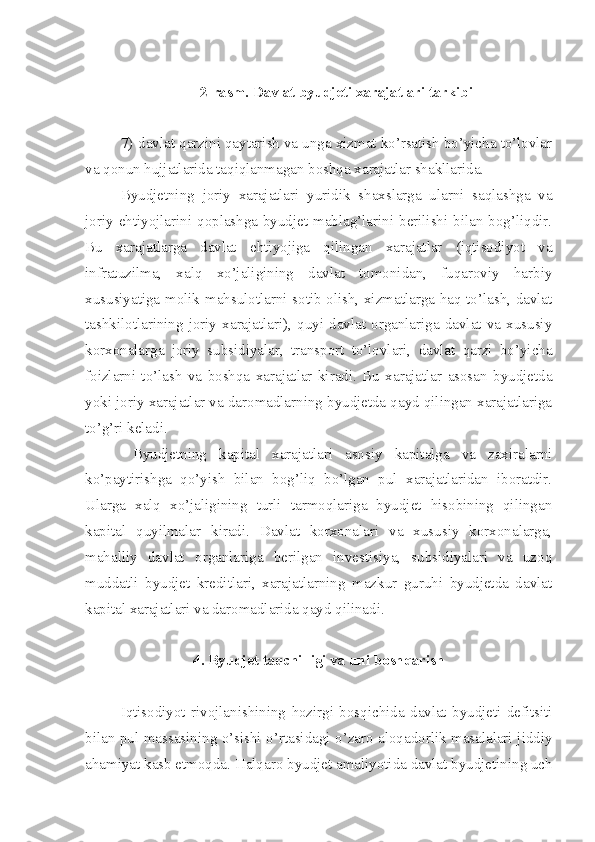 2-rasm. Davlat byudjeti xarajatlari tarkibi
7) davlat qarzini qaytarish va unga xizmat ko’rsatish bo’yicha to’lovlar
va qonun hujjatlarida taqiqlanmagan boshqa xarajatlar shakllarida.
Byudjetning   joriy   xarajatlari   yuridik   shaxslarga   ularni   saqlashga   va
joriy ehtiyojlarini qoplashga byudjet mablag’larini berilishi bilan bog’liqdir.
Bu   xarajatlarga   davlat   ehtiyojiga   qilingan   xarajatlar   (iqtisodiyot   va
infratuzilma,   xalq   xo’jaligining   davlat   tomonidan,   fuqaroviy   harbiy
xususiyatiga molik mahsulotlarni sotib olish, xizmatlarga haq to’lash, davlat
tashkilotlarining   joriy   xarajatlari),   quyi   davlat   organlariga   davlat   va   xususiy
korxonalarga   joriy   subsidiyalar,   transport   to’lovlari,   davlat   qarzi   bo’yicha
foizlarni   to’lash   va   boshqa   xarajatlar   kiradi.   Bu   xarajatlar   asosan   byudjetda
yoki joriy xarajatlar va daromadlarning byudjetda qayd qilingan xarajatlariga
to’g’ri keladi. 
  Byudjetning   kapital   xarajatlari   asosiy   kapitalga   va   zaxiralarni
ko’paytirishga   qo’yish   bilan   bog’liq   bo’lgan   pul   xarajatlaridan   iboratdir.
Ularga   xalq   xo’jaligining   turli   tarmoqlariga   byudjet   hisobining   qilingan
kapital   quyilmalar   kiradi.   Davlat   korxonalari   va   xususiy   korxonalarga,
mahalliy   davlat   organlariga   berilgan   investisiya,   subsidiyalari   va   uzoq
muddatli   byudjet   kreditlari,   xarajatlarning   mazkur   guruhi   byudjetda   davlat
kapital xarajatlari va daromadlarida qayd qilinadi.
4. Byudjet taqchilligi va uni boshqarish
Iqtisodiyot   rivojlanishining   hozirgi   bosqichida   davlat   byudjeti   defitsiti
bilan pul massasining o’sishi o’rtasidagi o’zaro aloqadorlik masalalari jiddiy
ahamiyat kasb etmoqda. Halqaro byudjet amaliyotida davlat byudjetining uch 