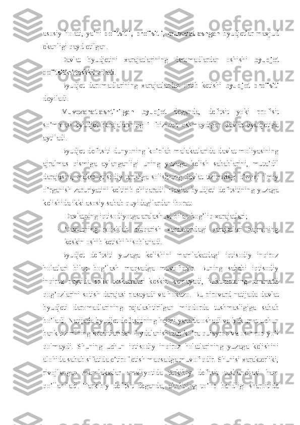 asosiy holati,  ya’ni   defitsitli,  profisitli, muvozatlashgan   byudjetlar  mavjud
ekanligi qayd etilgan.
Davlat   byudjetini   xarajatlarining   daromadlardan   oshishi   byudjet
defitsitini  tashkil qiladi. 
Byudjet   d a romadlarining   xarajatlardan   ortib   ketishi   byudjet   profisiti
deyiladi.
Muvozanatlashtirilgan   byudjet   deganda,   defitsit   yoki   profisit
so’mmasi   byudjet   harajalarining   1   foizidan   oshmaydigan   davlat   byudjetiga
aytiladi.
Byudjet   defitsiti   dunyoning   ko’plab   malakatlarida   davlat   moliyasining
ajralmas   qismiga   aylanganligi   uning   yuzaga   kelish   sabablarini,   muta’dil
darajasini,   makroiqtisodiy   tartibga   solishning   davlat   tizimidagi   o’rnini   ilmiy
o’rganish zaruriyatini keltirib chiqaradi. Davlat byudjeti defitsitining yuzaga
kelishida ikki asosiy sabab quyidagilardan iborat:
– Davlatning iqtisodiyotga aralashuvi bilan bog’liq xarajatlari ;
– Davlatning   noishlab   chiqarish   xarakteridagi   xarajatlari   hajmining
keskin oshib ketishi hisoblanadi.
Byudjet   defitsiti   yuzaga   kelishini   mamlakatdagi   iqtisodiy   inqiroz
holatlari   bilan   bog’lash   maqsadga   muvofiqdir.   Buning   sababi   iqtisodiy
inqiroz   paytida   soliq   tushumlari   keskin   kamayadi,   hukumatning   qimmatli
qog‘ozlarini sotish  darajasi pasayadi va hokazo.   Bu p i rovard natijada davlat
byudjet i   daromadlarining   rejalashtirilgan   mi q dorda   tushmasligiga   sabab
b o’ ladi. Natijada byudjet defitsit i ning hajmi yanada oshadi va  h ukumat uchun
bank tizimining kreditlaridan foydalanishidan k o’ ra  q ulayroq va osonroq  yo’ l
q olmaydi.   Shuning   uchun   iqtisodiy   in q iroz   h olatlarining   yuzaga   kelishini
alo h ida saba b   s ifatida e’tirof etish ma q sadga muvofi q dir. Shunisi xarakterliki,
rivojlangan   mamlakatlar   amali yo tida   tarkibiy   defitsit   tushunchasi   ham
qo’llaniladi.   Tarkibiy   defitsit   deganda,   a h olining   t o’ li q   bandligi   sharoitida 