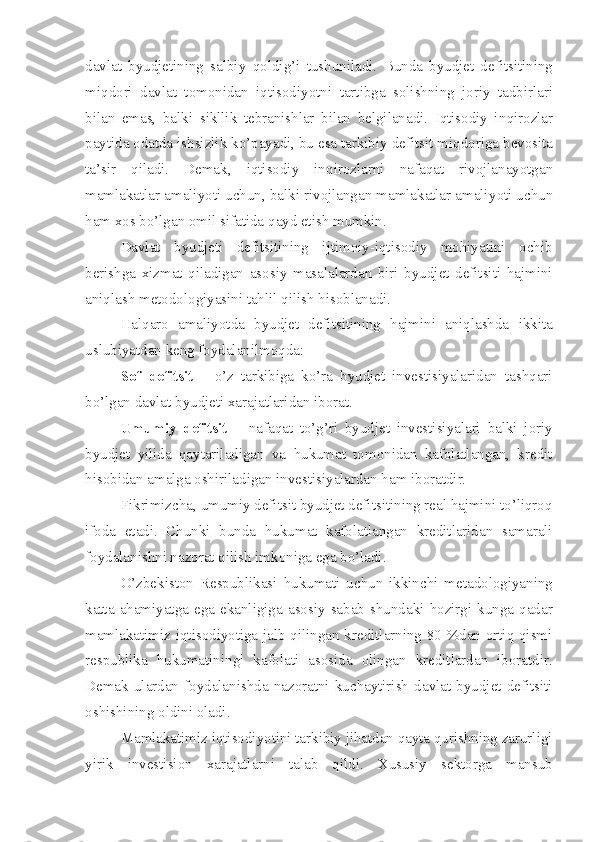 davlat   byudjetining   salbiy   q oldi g’ i   tushuniladi.   Bunda   byudjet   defitsitining
mi q dori   davlat   tomonidan   iqtisodi yo tni   tartibga   solishning   joriy   tadbirlari
bilan   emas,   balki   s ikllik   tebranishlar   bilan   belgilanadi.   Iqtisodiy   in q irozlar
paytida odatda ishsizlik k o’ payadi, bu esa tarkibiy defitsit mi q doriga bevosita
ta’sir   q iladi.   Demak ,   iqtisodiy   in q irozlarni   nafa q at   rivojlana yo tgan
mamlakatlar  amali yo ti uchun ,  balki rivojlangan mamlakatlar amali yo ti uchun
ham xos b o’ lgan omil sifatida  q ayd etish mumkin. 
Davlat   byudjeti   defitsitining   ijtimoiy-iqtisodiy   mohiyatini   ochib
berishga   xizmat   qiladigan   asosiy   masalalardan   biri   byudjet   defitsiti   hajmini
aniqlash metodologiyasini tahlil qilish hisoblanadi.
Halqaro   amaliyotda   byudjet   defitsitining   hajmini   aniqlashda   ikkita
uslubiyatdan keng foydalanilmoqda:
Sof   defitsit   –   o’z   tarkibiga   ko’ra   byudjet   investisiyalaridan   tashqari
bo’lgan davlat byudjeti xarajatlaridan iborat.
Umumiy   defitsit   –   nafaqat   to’g’ri   byudjet   investisiyalari   balki   joriy
byudjet   yilida   qaytariladigan   va   hukumat   tomonidan   kafolatlangan,   kredit
hisobidan amalga oshiriladigan investisiyalardan ham iboratdir.
Fikrimizcha ,  umumiy defitsit byudjet defitsitining real hajmini to’liqroq
ifoda   etadi.   Chunki   bunda   hukumat   kafolatlangan   kreditlaridan   samarali
foydalanishni nazorat qilish imkoniga ega bo’ladi.
O’zbekiston   Respublikasi   hukumati   uchun   ikkinchi   metadologiyaning
katta   ahamiyatga   ega  ekanligiga   asosiy   sabab   shundaki  hozirgi  kunga  qadar
mamlakatimiz iqtisodiyotiga jalb qilingan kreditlarning 80 %dan ortiq qismi
respublika   hukumatiningi   kafolati   asosida   olingan   kreditlardan   iboratdir.
Demak   ulardan   foydalanishda   nazoratni   kuchaytirish   davlat   byudjet   defitsiti
oshishining oldini oladi. 
Mamlakatimiz iqtisodiyotini tarkibiy jihatdan qayta qurishning zarurligi
yirik   investision   xarajatlarni   talab   qildi.   Xususiy   sektorga   mansub 