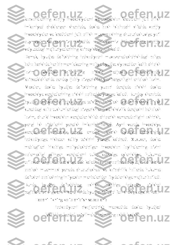 korxonalarning   xorijiy   investisiyalarni   va   investision   kreditlarni   jalb   qilish
imkoniyati   cheklangan   sharoitda,   davlat   bosh   islohotchi   sifatida   xorijiy
investisiyalar   va   kreditlarni   jalb   qilish   muammosining   chuqurlashuviga   yo’l
quymaydi.   Bu   esa   o’z   navbatida   mamlakatimiz   hukumatining   xorijiy
valyutadagi majburiyatlarining ko’payishiga olib keldi.
Demak,   byudjet   defitsitining   iqtisodiyotni   muvozanatlashtirishdagi   roliga
baho berishda har bir mamlakatning moliya-byudjet siyosatidan kelib chiqish
lozim.   Byudjet   defitsitining   o’sishi   natijasida   makroiqtisodiy
ko’rsatkichlarida qanday ijobiy o’zgarishlar yuz berganligini aniqlash lozim.
Masalan,   davlat   byudjet   defitsitining   yuqori   darajada   o’sishi   davlat
investisiya xarajatlarining   o’ sishi o q ibatida yuzaga keladi. Bunday sharoitda
byudjet   defitsitining   iqtisodi yo tga   ta’sirini   ba h olash   uchun   iqtisodiy   o’ sish
suratidagi soliq tushumlaridagi  o’ zgarishlarni va ishsizlik darajasini ba h olash
lozim, chunki investision xarajatlar ishlab chi q arish samaradorligini oshirish,
yangi   ish   o’ rinlarini   yaratish   imkonini   beradi.   Ayni   va q tda   investisiya
xarajatlarini   samarasiz   tarzda   amalga   oshirish   byudjet   defitsitining
iqtisodi yo tga   nisbatan   salbiy   ta’sirini   yuzaga   keltiradi.   Xususan,   davlat
mabla g’ lari   hisobiga   moliyalashtirilgan   investision   loyi h alarning   o’ zini
o q lamasligi   q ilingan   xarajatlarni   t uli q   kapitalga   aylanishiga,   h ukumat
t o’ lovlarining oshib ketishiga olib keladi. Buning o q ibatida byudjet defitsitini
q oplash   muammosi   yanada   chu q urlashadi   va   k o’ pchilik   h ollarda   h ukumat
defitsitni  q oplashning inflyatsion manbalaridan foydalanishga majbur b o’ ladi.
Bunda   byudjet   defitsitining   oshishi   hisobiga   iqtisodiy   o’ sishni
ra g’ batlantirishga erishilsa,   u holda byudjet defitsiti  faol  shaklga ega b o’ ladi.
Taqchillikning kelib chiqish sabablari:
– iqtisodiyotni   rivojlantirish   maqsadida   davlat   byudjeti
hisobidan kapital qo’yilmalar hajmining oshib ketishi; 