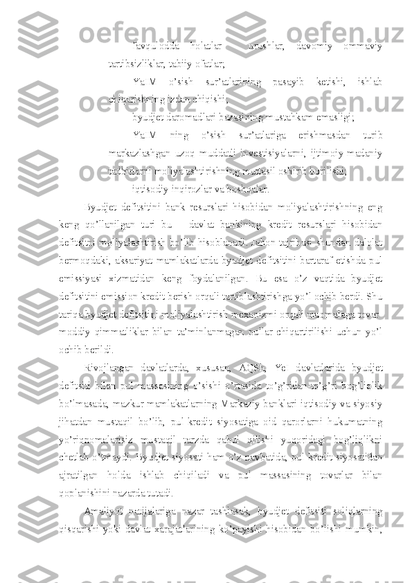 – favqulodda   holatlar   –   urushlar,   davomiy   ommaviy
tartibsizliklar, tabiiy ofatlar;
– YaIM   o’sish   sur’atlarining   pasayib   ketishi,   ishlab
chiqarishning izdan chiqishi;
– byudjet daromadlari bazasining mustahkam emasligi;
– YaIM   ning   o’ sish   sur’atlariga   erishmasdan   turib
markazlashgan   uzoq   muddatli   investisiyalarni,   ijtimoiy-madaniy
tadbirlarni moliyalashtirishni ng  muttasil oshirib bori li sh i ;
– iqtisodiy inqirozlar va boshqalar .
Byudjet   defitsitini   bank   resurslari   hisobidan   moliyalashtirishning   eng
keng   qo’llanilgan   turi   bu   –   davlat   bankining   kredit   resurslari   hisobidan
defitsitni moliyalashtirish bo’lib hisoblanadi. Jahon tajribasi shundan dalolat
bermoqdaki,   aksariyat   mamlakatlarda   byudjet   defitsitini   bartaraf   etishda   pul
emissiyasi   xizmatidan   keng   foydalanilgan.   Bu   esa   o’z   vaqtida   byudjet
defitsitini emission kredit berish orqali tartiblashtirishga yo’l ochib berdi. Shu
tariqa byudjet defitsitini moliyalashtirish mexanizmi orqali muomalaga tovar-
moddiy   qimmatliklar   bilan   ta’minlanmagan   pullar   chiqartirilishi   uchun   yo’l
ochib berildi. 
Rivojlangan   davlatlarda,   xususan,   AQSh,   YeI   davlatlarida   byudjet
defitsiti   bilan   pul   massasining   o’sishi   o’rtasida   to’g’ridan-to’g’ri   bog’liqlik
bo’lmasada, mazkur mamlakatlarning Markaziy banklari iqtisodiy va siyosiy
jihatdan   mustaqil   bo’lib,   pul-kredit   siyosatiga   oid   qarorlarni   hukumatning
yo’riqnomalarisiz   mustaqil   tarzda   qabul   qilishi   yuqoridagi   bog’liqlikni
chetlab o’tmaydi. Byudjet siyosati ham o’z navbatida, pul-kredit siyosatidan
ajratilgan   holda   ishlab   chiqiladi   va   pul   massasining   tovarlar   bilan
qoplanishini nazarda tutadi.
Amaliyot   natijalariga   nazar   tashlasak,   byudjet   defitsiti   soliqlarning
qisqarishi   yoki   davlat   xarajatlarining   ko’payishi   hisobidan   bo’lishi   mumkin, 