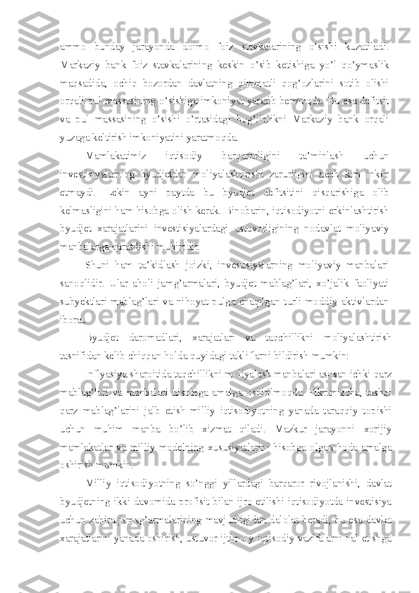 ammo   bunday   jarayonda   doimo   foiz   stavkalarining   o’sishi   kuzatiladi.
Markaziy   bank   foiz   stavkalarining   keskin   o’sib   ketishiga   yo’l   qo’ymaslik
maqsadida,   ochiq   bozordan   davlatning   qimmatli   qog‘ozlarini   sotib   olishi
orqali pul massasining o’sishiga imkoniyat yaratib bermoqda. Bu esa defitsit
va   pul   massasining   o’sishi   o’rtasidagi   bog’liqlikni   Markaziy   bank   orqali
yuzaga keltirish imkoniyatini yaratmoqda.
Mamlakatimiz   iqtisodiy   barqarorligini   ta’minlash   uchun
investisiyalarning   byudjetdan   moliyalashtirishi   zarurligini   hech   kim   inkor
etmaydi.   Lekin   ayni   paytda   bu   byudjet   defitsitini   qisqarishiga   olib
kelmasligini ham hisobga olish kerak. Binobarin, iqtisodiyotni erkinlashtirish
byudjet   xarajatlarini   investisiyalardagi   ustuvorligining   nodavlat   moliyaviy
manbalarga qaratilishi muhimdir. 
Shuni   ham   ta’kidlash   joizki,   investisiyalarning   moliyaviy   manbalari
sanoqlidir.   Ular   aholi   jamg’armalari,   byudjet   mablag’lari,   xo’jalik   faoliyati
subyektlari   mablag’lari  va   nihoyat   pulga   chaqilgan  turli   moddiy   aktivlardan
iborat.
Byudjet   daromadlari,   xarajatlari   va   taqchillikni   moliyalashtirish
tasnifidan kelib chiqqan holda quyidagi takliflarni bildirish mumkin:
– Inflyasiya sharoitida taqchillikni moliyalash manbalari asosan ichki qarz
mablag’lari   va   manbalari   hisobiga   amalga   oshirilmoqda.   Fikrimizcha,   tashqi
qarz   mablag’larini   jalb   etish   milliy   iqtisodiyotning   yanada   taraqqiy   topishi
uchun   muhim   manba   bo’lib   xizmat   qiladi.   Mazkur   jarayonni   xorijiy
mamlakatlar  va  milliy  modelning  xususiyatlarini hisobga  olgan hoda amalga
oshirish mumkin. 
– Milliy   iqtisodiyotning   so’nggi   yillardagi   barqaror   rivojlanishi,   davlat
byudjetning ikki davomida profisit bilan ijro etilishi iqtisodiyotda investisiya
uchun zahira jamag’armalarining mavjudligidan dalolat beradi, bu esa davlat
xarajatlarini yanada oshirish, ustuvor ijtimoiy-iqtisodiy vazifalarni hal etishga 