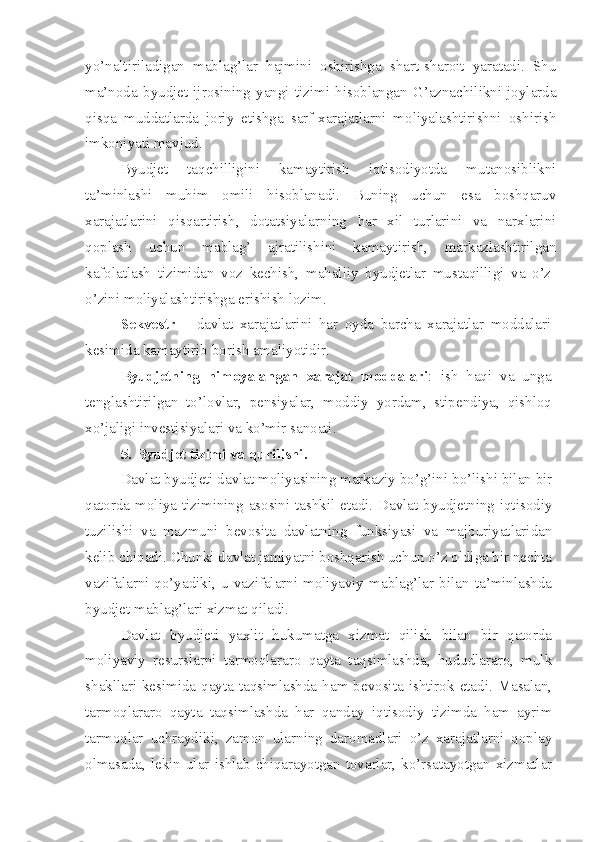 yo’naltiriladigan   mablag’lar   hajmini   oshirishga   shart-sharoit   yaratadi.   Shu
ma’noda   byudjet   ijrosining   yangi   tizimi   hisoblangan   G’aznachilikni   joylarda
qisqa   muddatlarda   joriy   etishga   sarf-xarajatlarni   moliyalashtirishni   oshirish
imkoniyati mavjud. 
– Byudjet   taqchilligini   kamaytirish   iqtisodiyotda   mutanosiblikni
ta’minlashi   muhim   omili   hisoblanadi.   Buning   uchun   esa   boshqaruv
xarajatlarini   qisqartirish,   dotatsiyalarning   har   xil   turlarini   va   narxlarini
qoplash   uchun   mablag’   ajratilishini   kamaytirish,   markazlashtirilgan
kafolatlash   tizimidan   voz   kechish,   mahalliy   byudjetlar   mustaqilligi   va   o’z-
o’zini moliyalashtirishga erishish lozim.
Sekvestr   –   davlat   xarajatlarini   har   oyda   barcha   xarajatlar   moddalari
kesimida kamaytirib borish amaliyotidir .
Byudjetning   himoyalangan   xarajat   moddalari :   i sh   haqi   va   unga
tenglashtirilgan   to’lovlar,   pen si yalar ,   moddiy   yordam ,   stipendi ya ,   qishloq
xo’jaligi  investisi yalar i  va ko’mir sanoati .
5. Byudjet tizimi va qurilishi .
Davlat byudjeti davlat moliyasining markaziy bo’g’ini bo’lishi bilan bir
qatorda moliya tizimining asosini tashkil etadi. Davlat byudjetning iqtisodiy
tuzilishi   va   mazmuni   bevosita   davlatning   funksiyasi   va   majburiyatlaridan
kelib chiqadi. Chunki davlat jamiyatni boshqarish uchun o’z oldiga bir nechta
vazifalarni  qo’yadiki,  u   vazifalarni  moliyaviy  mablag’lar  bilan   ta’minlashda
byudjet mablag’lari xizmat qiladi.
Davlat   byudjeti   yaxlit   hukumatga   xizmat   qilish   bilan   bir   qatorda
moliyaviy   resurslarni   tarmoqlararo   qayta   taqsimlashda,   hududlararo,   mulk
shakllari  kesimida  qayta taqsimlashda  ham bevosita  ishtirok etadi.  Masalan,
tarmoqlararo   qayta   taqsimlashda   har   qanday   iqtisodiy   tizimda   ham   ayrim
tarmoqlar   uchraydiki,   zamon   ularning   daromadlari   o’z   xarajatlarni   qoplay
olmasada,  lekin  ular  ishlab  chiqarayotgan  tovarlar,  ko’rsatayotgan  xizmatlar 