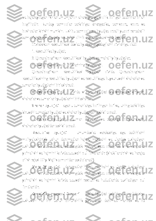 va bajarayotgan ishlar umumjahon ahamiyatiga molik bo’lgan tadbirlar bilan
bog’liqdir.   Bunday   tarmoqlar   tarkibiga:   energ e tika,   tarnsport,   sport   va
boshqalar kirishi mumkin. Ushbu tarmoqlarga byudjet  orqali yuqori rentabelli
tarmoqlarning moliyaviy resurslari olinib  qaytadan taqsimlab beriladi.
O’zbekiston Respublikasi davlat byudjeti quyidagilarni o’z ichiga  oladi:
1. Respublika byudjeti;
2. Qoraqalpog’iston Respublikasi byudjeti va mahalliy byudjetlar;
3. Davlatning maqsadli fondlarining byudjetlari.
Qoraqalpog’iston   Respublikasi   byudjeti   o’zida   Qoraqalpogiston
Respublikasining respublika byudjetni va respublikaga buysunuvchi shaharlar va
tumanlar byudjetlarini birlashtiradi.
Viloyatlar   byudjeti   –   o’zida   viloyat   byudjeti   va   viloyatga   kiruvchi
shaharlar va tumanlar byudjetlarini birlashtiradi.
Shahar byudjeti –  agar u tumanlarga bo’lingan bo’lsa, uning tarkibiga
kiruvchi tumanlar byudjeti va shahar byudjetidan tashkil topadi.
Tumanlar   byudjeti   –   tuman   byudjeti   va   tumanga   bo’ysunuvchi
shaharlar  byudjetidan tashkil topadi.
Respublika   byudjeti   –   umumdavlat   xarakteriga   ega   tadbirlarni
moliyalashtirish   uchun   daromadlar   hajmi,   manbaini   va   ulardan   tushadigan
tushumni   ko’zda   tutuvchi,   shuningdek   ma’lum   vaqt   oralig’ida   aniq   xarajatlar
yo’nalishi va hajmini ko’zda tutuvchi pul fondlaridir (shakllantirish va  harajat
qilish rejasi Oliy Majlis tomonidan tasdiqlanadi).
Mahalliy   byudjet   –   daromadlar   hajmi,   manbaini   va   ulardan   tushadigan
tushumni   ko’zda   tutuvchi,   shuningdek   ma’lum   vaqt   oralig’ida   aniq   xarajatlar
yo’nalishi   va   hajmini   ko’zda   tutuvchi   respublika   hududlarida   tuziladigan   pul
fondlaridir .
Davlatning   maqsadli   fondlari   –   davlat   byudjeti   tarkibiga   konsolidatsiya
tushuvchi   har   biri   uchun   qonunchilik   yo’li   bilan   daromad   manbasi   va   bu 