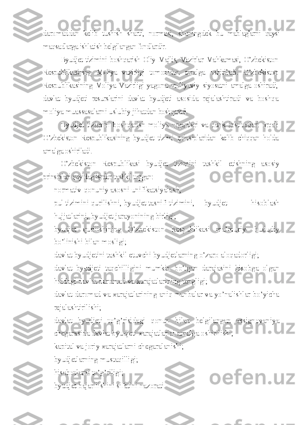 daromaddan   kelib   tushish   sharti,   normasi,   shuningdek   bu   mablaglarni   qaysi
maqsadlarga ishlatish belgilangan fondlardir.
Byudjet tizimini boshqarish Oliy Majlis, Vazirlar Mahkamasi, O’zbekiston
Respublikasining   Moliya   vazirligi   tomonidan   amalga   oshiriladi.   O’zbekiston
Respublikasining  Moliya  Vazirligi  yagona  moliyaviy   siyosatni amalga oshiradi,
davlat   byudjeti   resurslarini   davlat   byudjeti   asosida   rejalashtiradi   va   boshqa
moliya muassasalarni uslubiy jihatdan  boshqaradi.
Byudjet   tizimini   boshqarish   moliya   organlari   va   bank   institutlari   orqali
O’zbekiston   Respublikasining   byudjet   tizimi   prinsiplaridan   kelib   chiqqan   holda
amalga oshiriladi.
O’zbekiston   Respublikasi   byudjet   tizimini   tashkil   etishning   asosiy
prinsiplari quyidagilardan tashkil topgan:
– normativ-qonuniy asosni unifikatsiyalash;
– pul tizimini qurilishni, byudjet tasnifi tizimini,  byudjet   hisoblash
hujjatlarini, byudjet jarayonining birligi;
– byudjet   qurilishining   O’zbekiston   Respublikasi   ma’muriy-   hududiy
bo’linishi bilan mosligi;
– davlat byudjetini tashkil etuvchi byudjetlarning o’zaro aloqadorligi;
– davlat   byudjeti   taqchilligini   mumkin   bo’lgan   darajasini   hisobga   olgan
holdagi davlat daromad va xarajatlarining tengligi;
– davlat daromad va xarajatlarining aniq manbalar va yo’nalishlar bo’yicha
rejalashtirilishi; 
– davlat   byudjeti   to’g’risidagi   qonun   bilan   belgilangan   assignovaniya
chegarasida davlat byudjeti xarajatlarini amalga oshirilishi;
– kapital va joriy xarajatlarni chegaralanishi;
– byudjetlarning mustaqilligi; 
– hisobotlarni to’g’riligi;
– byudjet bajarilishini sifatini nazorati. 