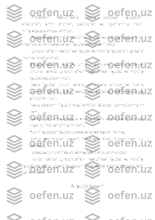 O’zbekiston   Respublikasida   barcha   darajadagi   byudjetlarni
shakllanishi,   ko’rib   chiqilishi,   tasdiqlanishi   va   bajarilishining   hisobi
milliy valyutada amalga oshiriladi.
Davlat   maqsadli   fondlari   respublika   byudjeti   va   mahalliy   byudjeti   bilan
birgalikda konsolidatsiyalashgan byudjet tushunchasini beradi. 
Qoraqalpog’iston Respublikasi byudjeti va mahalliy byudjetlar q uyidagilar
h isobidan shakllantiriladi:
– Mahalliy   soliqlar,   majburiy   to’lovlar   va   boshqa   soliqsiz   to’lovlarni
qonunlar   asosida   Qoraqalpog’iston   Respublikasi   byudjeti   va   mahalliy
byudjetlarga ajratish orqali;
– Davlat   byudjeti   qonuni   asosida   umumdavlat   soliqlari   va   boshqa
tushimlarni Qoraqalpog’iston Respublikasi byudjeti va mahalliy  byudjetlarga
yo’naltirish orqali;
– Davlat aktivlarini foydalanishga  berishdan keladigan daromadlarning   bir
qismi;
– Tasdiqlangan   normalar   asosida   vorislik,   sovg’a   asosida   davlat   ixtiyoriga
o’ tgan pul mablag’larining bir  q ismi;
– Yuqori byudjetdan byudjet dotatsiya va subvensiyalari hisobiga;
– Boshqa   manbalardan   qaytarib   berilmaslik   sharti   bilan   olingan   pul
tushumlari;
– H arakatdagi  q onunchilikka zid kelmaydigan boshqa daromadlardan.
Bundan   tashqari   Qoraqalpog’iston   Respublikasi   byudjeti   va   mahalliy
byudjetlarga yuqori turuvchi byudjetdan byudjet ssudasi shaklida mablaglar   kelib
tushishi mumkin.
6. Byudjet jarayoni 