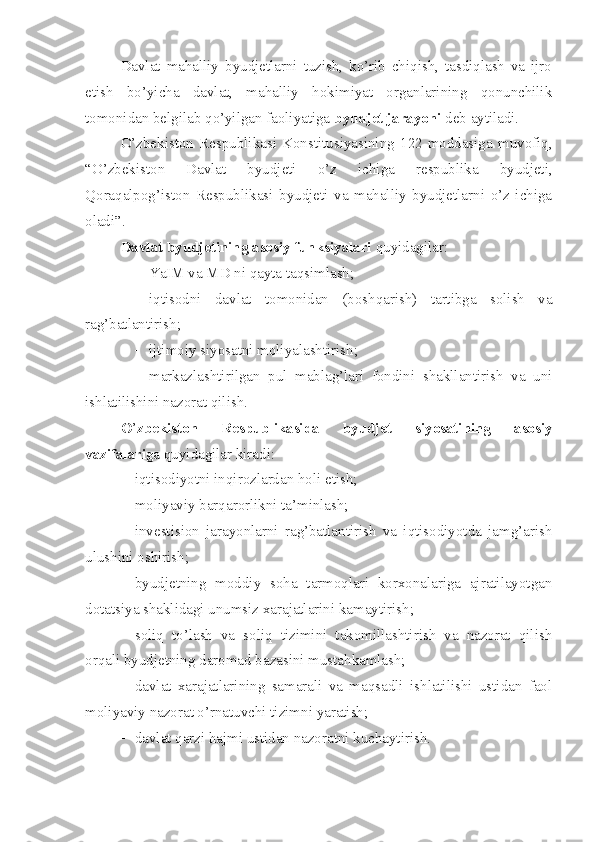 Davlat   mahalliy   byudjetlarni   tuzish,   ko’rib   chiqish,   tasdiqlash   va   ijro
etish   bo’yicha   davlat,   mahalliy   hokimiyat   organlarining   qonunchilik
tomonidan belgilab qo’yilgan faoliyatiga  byudjet jarayoni  deb aytiladi.
O’zbekiston   Respublikasi   Konstitusiyasining   122-moddasiga   muvofiq,
“O’zbekiston   Davlat   byudjeti   o’z   ichiga   respublika   byudjeti,
Qoraqalpog’iston   Respublikasi   byudjeti   va   mahalliy   byudjetlarni   o’z   ichiga
oladi”.
Davlat byudjetining asosiy funksiyalari  quyidagilar:
 YaIM va MD ni qayta taqsimlash;
 iqtisodni   davlat   tomonidan   (boshqarish)   tartibga   solish   va
rag’batlantirish;
 ijtimoiy siyosatni moliyalashtirish;
 markazlashtirilgan   pul   mablag’lari   fondini   shakllantirish   va   uni
ishlatilishini nazorat qilish.
O ’ zbekiston   Respublikasida   byudjet   siyosatining   asosiy
vazifalari ga quyidagilar kiradi:
 iqtisodiyotni inqirozlardan holi etish;
 moliyaviy barqarorlikni ta’minlash;
 investision   jarayonlarni   rag’batlantirish   va   iqtisodiyotda   jamg’arish
ulushini oshirish;
 byudjetning   moddiy   soha   tarmoqlari   korxonalariga   ajratilayotgan
dotatsiya shaklidagi unumsiz xarajatlarini kamaytirish;
 soliq   to’lash   va   soliq   tizimini   takomillashtirish   va   nazorat   qilish
orqali byudjetning daromad bazasini mustahkamlash;
 davlat   xarajatlarining   samarali   va   maqsadli   ishlatilishi   ustidan   faol
moliyaviy nazorat o’rnatuvchi tizimni yaratish;
 davlat qarzi hajmi ustidan nazoratni kuchaytirish. 