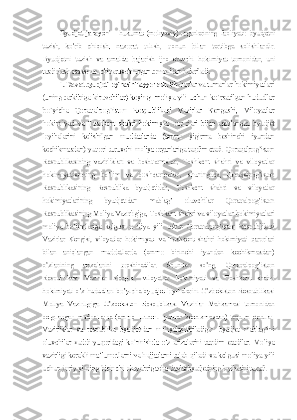 Byudjet jarayoni   – hukumat (moliyaviy) organlarining   faoliyati:   byudjetni
tuzish,   ko’rib   chiqish,   nazorat   qilish,   qonun   bilan   tartibga   solishlar dir.
Byudjetni   tuzish   va   amalda   bajarish   ijro   etuvchi   hokimiyat   tomonidan,   uni
tasdiqlash esa qonun chiqaruvchi organ tomonidan bajariladi.
1. Davlat byudjeti loyihasini tayyorlash.  Shaharlar va tumanlar  hokimiyatlari
(uning tarkibiga kiruvchilar) keyingi moliya yili uchun ko’rsatilgan hududlar
bo’yicha   Qoraqalpog’iston   Respublikasi   Vazirlar   Kengashi,   Viloyatlar
hokimiyati   va   Toshkent   shahri   hokimiyati   qarorlari   bilan   aniqlangan   byudjet
loyihalarini   kelishilgan   muddatlarda   (ammo   yigirma   beshinchi   iyundan
kechikmasdan) yuqori turuvchi   moliya organlariga taqdim etadi. Q oraqalpog’iston
Respublikasining   vazirliklari   va   boshqarmalari,   Toshkent   shahri   va   viloyatlar
hokimiyatlarining   bo’lim   va   boshqarmalari,   shuningdek,   Qoraqalpog’iston
Respublikasining   Respublika   byudjetidan,   Toshkent   shahri   va   viloyatlar
hokimiyatlarining   byudjetidan   mablag’   oluvchilar   Qoraqalpog’iston
Respublikasining Moliya Vazirligiga, Toshkent  shahri va viloyatlar hokimiyatlari
moliya   bo’limlariga   kelgusi   moliya   yili   uchun   Qoraqalpog’iston   Respublikasi
Vazirlar   Kengisi,   viloyatlar   hokimiyati   va   Toshkent   shahri   hokimiyati   qarorlari
bilan   aniqlangan   muddatlarda   (ammo   birinchi   iyundan   kechikmasdan)
o’zlarining   arizalarini   topshiradilar.   Shundan   so’ng,   Qoraqalpog’iston
Respublikasi   Vazirlar   Kengisi,   viloyatlar   hokimiyati   va   Toshkent   shahri
hokimiyati o’z hududlari  bo’yicha byudjet loyihalarini O’zbekiston Respublikasi
Moliya   Vazirligiga   O’zbekiston   Respublikasi   Vazirlar   Mahkamasi   tomonidan
belgilangan   muddatlarda (ammo birinchi iyuldan kechikmasdan) taqdim etadilar.
Vazirliklar   va   respublika   byudjetidan   moliyalashtiriladigan   byudjet   mablag’ini
oluvchilar   xuddi   yuqoridagi   ko’rinishda   o’z   arizalarini   taqdim   etadilar.   Moliya
vazirligi kerakli ma’lumotlarni va hujjatlarni talab  qiladi va kelgusi moliya yili
uchun joriy yilning birinchi oktyabrigacha  davlat byudjetining loyihasini tuzadi. 