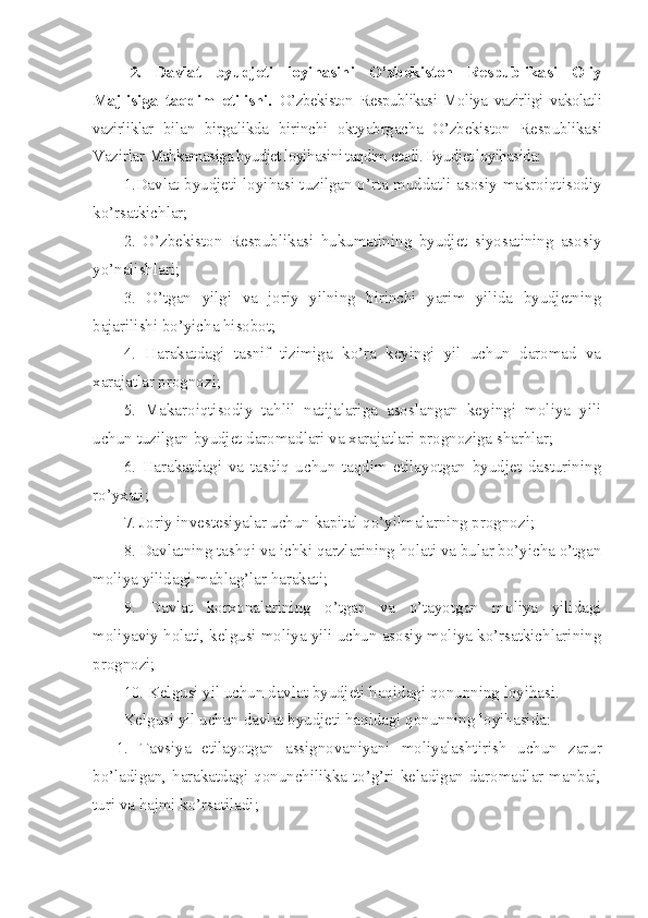 2.   Davlat   byudjeti   loyihasini   O’zbekiston   Respublikasi   Oliy
Majlisiga   taqdim   etilishi.   O’zbekiston   Respublikasi   Moliya   vazirligi   vakolatli
vazirliklar   bilan   birgalikda   birinchi   oktyabrgacha   O’zbekiston   Respublikasi
Vazirlar  Mahkamasiga byudjet loyihasini taqdim etadi. Byudjet loyihasida:
1.Davlat byudjeti loyihasi tuzilgan o’rta muddatli asosiy makroiqtisodiy
ko’rsatkichlar;
2.   O’zbekiston   Respublikasi   hukumatining   byudjet   siyosatining   asosiy
yo’nalishlari;
3.   O’tgan   yilgi   va   joriy   yilning   birinchi   yarim   yilida   byudjetning
bajarilishi bo’yicha hisobot;
4.   Harakatdagi   tasnif   tizimiga   ko’ra   keyingi   yil   uchun   daromad   va
xarajatlar prognozi;
5.   Makaroiqtisodiy   tahlil   natijalariga   asoslangan   keyingi   moliya   yili
uchun tuzilgan byudjet daromadlari va xarajatlari prognoziga sharhlar;
6.   Harakatdagi   va   tasdiq   uchun   taqdim   etilayotgan   byudjet   dasturining
ro’yxati;
7. Joriy investesiyalar uchun kapital qo’yilmalarning prognozi;
8. Davlatning tashqi va ichki qarzlarining holati va bular bo’yicha o’tgan
moliya yilidagi mablag’lar harakati;
9.   Davlat   korxonalarining   o’tgan   va   o’tayotgan   moliya   yilidagi
moliyaviy holati, kelgusi moliya yili uchun asosiy moliya ko’rsatkichlarining
prognozi;
10. Kelgusi yil uchun davlat byudjeti haqidagi qonunning loyihasi.
Kelgusi yil uchun davlat byudjeti haqidagi qonunning loyihasida:
1.   Tavsiya   etilayotgan   assignovaniyani   moliyalashtirish   uchun   zarur
bo’ladigan, harakatdagi qonunchilikka to’g’ri keladigan daromadlar manbai,
turi va hajmi ko’rsatiladi; 