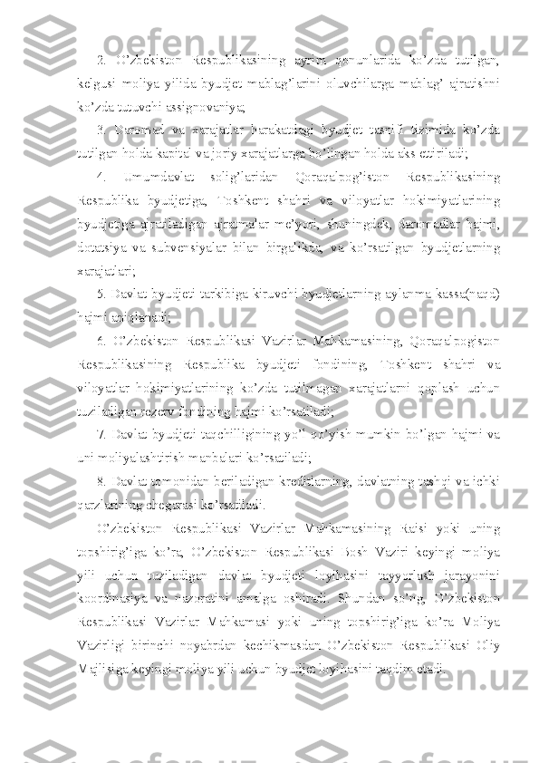 2.   O’zbekiston   Respublikasining   ayrim   qonunlarida   ko’zda   tutilgan,
kelgusi   moliya   yilida   byudjet   mablag’larini   oluvchilarga   mablag’   ajratishni
ko’zda tutuvchi  assignovaniya;
3.   Daromad   va   xarajatlar   harakatdagi   byudjet   tasnifi   tizimida   ko’zda
tutilgan holda kapital va joriy xarajatlarga bo’lingan holda aks ettiriladi;
4.   Umumdavlat   solig’laridan   Qoraqalpog’iston   Respublikasining
Respublika   byudjetiga,   Toshkent   shahri   va   viloyatlar   hokimiyatlarining
byudjetiga   ajratiladigan   ajratmalar   me’yori,   shuningdek,   daromadlar   hajmi,
dotatsiya   va   subvensiyalar   bilan   birgalikda,   va   ko’rsatilgan   byudjetlarning
xarajatlari;
5. Davlat byudjeti tarkibiga kiruvchi byudjetlarning aylanma kassa(naqd)
hajmi aniqlanadi;
6.   O’zbekiston   Respublikasi   Vazirlar   Mahkamasining,   Qoraqalpogiston
Respublikasining   Respublika   byudjeti   fondining,   Toshkent   shahri   va
viloyatlar   hokimiyatlarining   ko’zda   tutilmagan   xarajatlarni   qoplash   uchun
tuziladigan rezerv fondining hajmi ko’rsatiladi;
7. Davlat byudjeti taqchilligining yo’l qo’yish mumkin bo’lgan hajmi va
uni moliyalashtirish manbalari ko’rsatiladi;
8. Davlat tomonidan beriladigan kreditlarning, davlatning tashqi va ichki
qarzlarining chegarasi ko’rsatiladi.
O’zbekiston   Respublikasi   Vazirlar   Mahkamasining   Raisi   yoki   uning
topshirig’iga   ko’ra,   O’zbekiston   Respublikasi   Bosh   Vaziri   keyingi   moliya
yili   uchun   tuziladigan   davlat   byudjeti   loyihasini   tayyorlash   jarayonini
koordinasiya   va   nazoratini   amalga   oshiradi.   Shundan   so’ng,   O’zbekiston
Respublikasi   Vazirlar   Mahkamasi   yoki   uning   topshirig’iga   ko’ra   Moliya
Vazirligi   birinchi   noyabrdan   kechikmasdan   O’zbekiston   Respublikasi   Oliy
Majlisiga keyingi moliya yili uchun byudjet loyihasini taqdim etadi.  