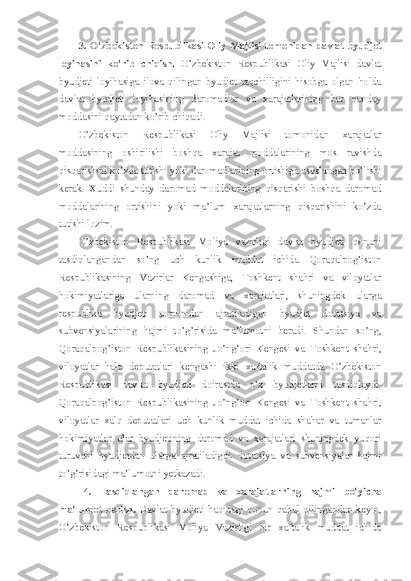 3.  O’zbekiston  Respublikasi  Oliy  Majlisi  tomonidan  davlat  byudjet
loyihasini   ko’rib   chiqish.   O’zbekiston   Respublikasi   Oliy   Majlisi   davlat
byudjeti   loyihasiga   ilova   qilingan   byudjet   taqchilligini   hisobga   olgan   holda
davlat   byudjeti   loyihasining   daromadlar   va   xarajatlarining   har   qanday
moddasini qaytadan ko’rib chiqadi.
O’zbekiston   Respublikasi   Oliy   Majlisi   tomonidan   xarajatlar
moddasining   oshirilishi   boshqa   xarajat   moddalarining   mos   ravishda
qisqarishini ko’zda tutishi yoki daromadlarining ortishiga asoslangan bo’lishi
kerak.   Xuddi   shunday   daromad   moddalarining   qisqarishi   boshqa   daromad
moddalarining   ortishini   yoki   ma’lum   xarajatlarning   qisqarishini   ko’zda
tutishi lozim.
O’zbekiston   Respublikasi   Moliya   vazirligi   davlat   byudjeti   qonuni
tasdiqlangandan   so’ng   uch   kunlik   muddat   ichida   Qoraqalpog’iston
Respublikasining   Vazirlar   Kengashiga,   Toshkent   shahri   va   viloyatlar
hokimiyatlariga   ularning   daromad   va   xarajatlari,   shuningdek   ularga
respublika   byudjeti   tomonidan   ajratiladigan   byudjet   dotatsiya   va
subvensiyalarining   hajmi   to’g’risida   ma’lumotni   beradi.   Shundan   so’ng,
Qoraqalpog’iston   Respublikasining   Jo’ng’ori   Kengesi   va   Toshkent   shahri,
viloyatlar   halq   deputatlari   kengashi   ikki   xaftalik   muddatda   O’zbekiston
Respublikasi   davlat   byudjeti   doirasida   o’z   byudjetlarni   tasdiqlaydi.
Qoraqalpog’iston   Respublikasining   Jo’ng’ori   Kengesi   va   Toshkent   shahri,
viloyatlar   xalq   deputatlari   uch   kunlik   muddat   ichida   shahar   va   tumanlar
hokimiyatlar   ular   byudjetining   daromad   va   xarajatlari   shuningdek   yuqori
turuvchi   byudjetdan   ularga   ajratiladigan   dotatsiya   va   subvensiyalar   hajmi
to’g’risidagi ma’lumotni yetkazadi.
4.   Tasdiqlangan   daromad   va   xarajatlarning   hajmi   bo’yicha
ma’lumot  berish.   Davlat  byudjeti  haqidagi  qonun qabul  qilingandan  keyin,
O’zbekiston   Respublikasi   Moliya   Vazirligi   bir   xaftalik   muddat   ichida 