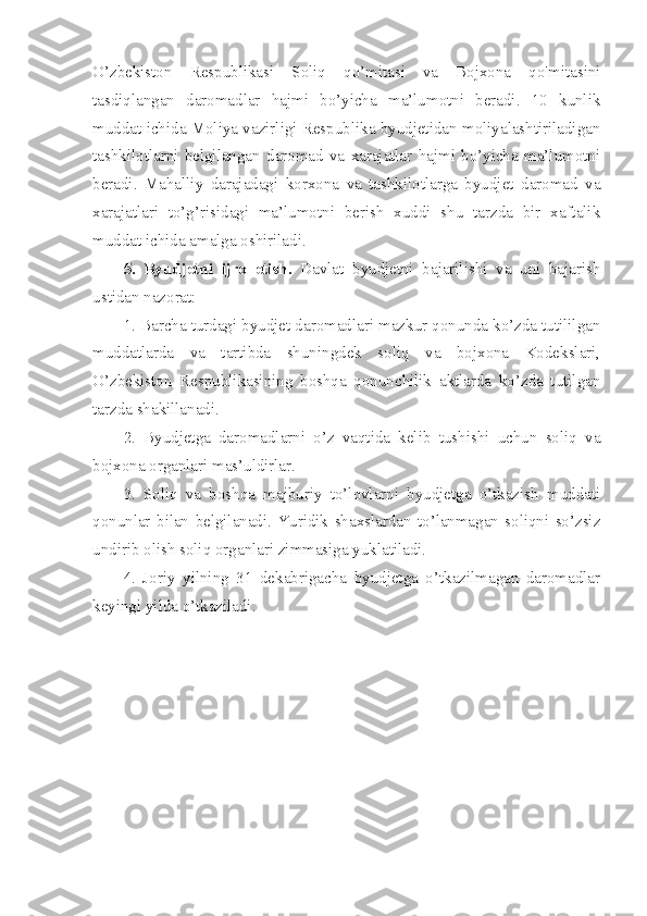 O’zbekiston   Respublikasi   Soliq   qo’mitasi   va   Bojxona   qo'mitasini
tasdiqlangan   daromadlar   hajmi   bo’yicha   ma’lumotni   beradi.   10   kunlik
muddat ichida Moliya vazirligi Respublika byudjetidan moliyalashtiriladigan
tashkilotlarni   belgilangan   daromad   va   xarajatlar   hajmi   bo’yicha   ma’lumotni
beradi.   Mahalliy   darajadagi   korxona   va   tashkilotlarga   byudjet   daromad   va
xarajatlari   to’g’risidagi   ma’lumotni   berish   xuddi   shu   tarzda   bir   xaftalik
muddat ichida amalga oshiriladi.
5.   Byudjetni   ijro   etish.   Davlat   byudjetni   bajarilishi   va   uni   bajarish
ustidan nazorat:
1. Barcha turdagi byudjet daromadlari mazkur qonunda ko’zda tutililgan
muddatlarda   va   tartibda   shuningdek   soliq   va   bojxona   Kodekslari,
O’zbekiston   Respublikasining   boshqa   qonunchilik   aktlarda   ko’zda   tutilgan
tarzda shakillanadi.
2.   Byudjetga   daromadlarni   o’z   vaqtida   kelib   tushishi   uchun   soliq   va
bojxona organlari mas’uldirlar.
3.   Soliq   va   boshqa   majburiy   to’lovlarni   byudjetga   o’tkazish   muddati
qonunlar   bilan   belgilanadi.   Yuridik   shaxslardan   to’lanmagan   soliqni   so’zsiz
undirib olish soliq organlari zimmasiga yuklatiladi.
4.   Joriy   yilning   31   dekabrigacha   byudjetga   o’tkazilmagan   daromadlar
keyingi yilda o’tkaziladi. 