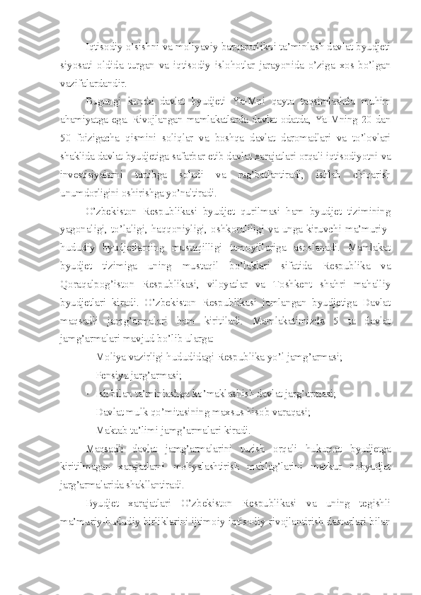 Iqtisodiy o’sishni va moliyaviy barqarorlikni ta’minlash davlat byudjeti
siyosati   oldida   turgan   va   iqtisodiy   islohotlar   jarayonida   o’ziga   xos   bo’lgan
vazifalardandir. 
Bugungi   kunda   davlat   byudjeti   YaIMni   qayta   taqsimlashda   muhim
ahamiyatga   ega.   Rivojlangan   mamlakatlarda  davlat  odatda,  YaIMning  20   dan
50   foizigacha   qismini   soliqlar   va   boshqa   davlat   daromadlari   va   to’lovlari
shaklida davlat byudjetiga safarbar etib davlat xarajatlari orqali iqtisodiyotni va
investisiyalarni   tartibga   soladi   va   rag’batlantiradi,   ishlab   chiqarish
unumdorligini oshirishga yo’naltiradi. 
O’zbekiston   Respublikasi   byudjet   qurilmasi   ham   byudjet   tizimining
yagonaligi, to’laligi, haqqoniyligi, oshkoraliligi va unga kiruvchi ma’muriy-
hududiy   byudjetlarning   mustaqilligi   tamoyillariga   asoslanadi.   Mamlakat
byudjet   tizimiga   uning   mustaqil   bo’laklari   sifatida   Respublika   va
Qoraqalpog’iston   Respublikasi,   viloyatlar   va   Toshkent   shahri   mahalliy
byudjetlari   kiradi.   O’zbekiston   Respublikasi   jamlangan   byudjetiga   Davlat
maqsadli   jamg’armalari   ham   kiritiladi.   Mamlakatimizda   5   ta   davlat
jamg’armalari mavjud bo’lib ularga: 
 Moliya vazirligi hududidagi Respublika yo’l jamg’armasi;
 Pensiya jarg’armasi;
 Ish bilan ta’minlashga ko’maklashish davlat jarg’armasi;
 Davlat mulk qo’mitasining maxsus hisob varaqasi;
 Maktab ta’limi jamg’armalari kiradi. 
Maqsadli   davlat   jamg’armalarini   tuzish   orqali   hukumat   byudjetga
kiritilmagan   xarajatlarni   moliyalashtirish   mablag’larini   mazkur   nobyudjet
jarg’armalarida shakllantiradi. 
Byudjet   xarajatlari   O’zbekiston   Respublikasi   va   uning   tegishli
ma’muriy-hududiy birliklarini ijtimoiy-iqtisodiy rivojlantirish dasturlari bilan 