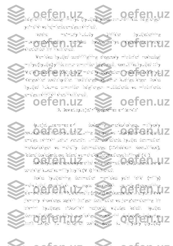 belgilanib   navbatdagi   moliya   (byudjet)   yilida   qonunchilikda   belgilangan
yo’nalish va hajmlarda amalga oshiriladi.
Barcha   ma’muriy-hududiy   birliklar   byudjetlarining
muvozanatlashganligi   mamlakat   byudjet-moliya   siyosatining   zarur
shartlaridan biri hisoblanadi. 
Mamlakat   byudjeti   taqchililigining   chegaraviy   miqdorlari   navbatdagi
moliya (byudjet) yilida qonun tomonidan belgilanadi.  Respublika byudjeti Oliy
Majlis   tomonidan   tasdiqlansa,   mahalliy   bdyujetlarni   mahalliy   hokimiyat
Kengashlari   tasdiqlaydilar.   Tasdiqlangan   va   qonun   kuchiga   kirgan   Davlat
byudjeti   hukumat   tomonidan   belgilangan   muddatlarda   va   miqdorlarda
amalga oshirilishi shart hisoblanadi .
2. Davlat byudjetining daromadlari tarkibi
Byudjet   daromadlari   –   davlatning   markazlashgan   moliyaviy
resurslarining   bir   qismi   bo’lib,   uning   faoliyati   va   funksiyalarini   to’laqonli
amalga   oshirishi   uchun   zarurdir .   Unitar   davlatlarda   byudjet   daromadlari
markazlashgan   va   mahalliy   daromadlarga   (O’zbekiston   Respublikasi),
federa l davlatlarda esa  federal  va mahalliy daromadlarga bo’linadi  (RF).
Davlat byudjetining asosiy manbai soliq daromadlari (SD), agarda uning
tanqisligi kuzatilsa milliy boylik (MB) hisoblanadi.
Davlat   byudjetining   daromadlari   mamlakat   yalpi   ichki   (milliy)
mahsulotini   taqsimlash   va   qayta   taqsimlash   umumiy   jarayonining
elementlaridan biri bo’lib, ular oraliq (tranzit) xarakterga ega. Ular yuridik va
jismoniy   shaxslarga   tegishli   bo’lgan   daromadlar   va   jamg’armalarning   bir
qismini   byudjetga   o’tkazilishi   natijasida   vujudga   keladi.   Byudjet
daromadlarining   moddiy-buyumlashgan   mazmunini   davlatning   ixtiyoriga
borib   tushgan   pul   mablag’lari   tashkil   etadi.   Bu   moliyaviy   (byudjet) 