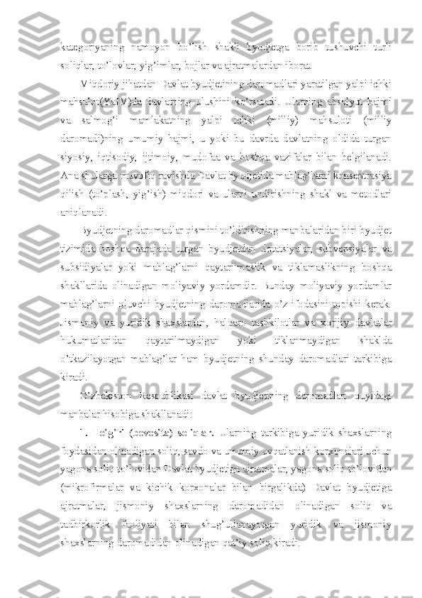 kategoriyaning   namoyon   bo’lish   shakli   byudjetga   borib   tushuvchi   turli
soliqlar, to’lovlar, yig’imlar, bojlar va ajratmalardan iborat.
Miqdoriy jihatdan Davlat byudjetining daromadlari yaratilgan yalpi ichki
mahsulot(YaIM)da   davlatning   ulushini   ko’rsatadi.   Ularning   absolyut   hajmi
va   salmog’i   mamlakatning   yalpi   ichki   (milliy)   mahsuloti   (milliy
daromadi)ning   umumiy   hajmi,   u   yoki   bu   davrda   davlatning   oldida   turgan
siyosiy,   iqtisodiy,   ijtimoiy,   mudofaa   va   boshqa   vazifalar   bilan   belgilanadi.
Ana shularga muvofiq ravishda Davlat byudjetida mablag’larni konsentrasiya
qilish   (to’plash,   yig’ish)   miqdori   va   ularni   undirishning   shakl   va   metodlari
aniqlanadi.
Byudjetning daromadlar qismini to’ldirishning manbalaridan biri byudjet
tizimida   boshqa   darajada   turgan   byudjetdan   dotatsiyalar,   subvensiyalar   va
subsidiyalar   yoki   mablag’larni   qaytarilmaslik   va   tiklamaslikning   boshqa
shakllarida   olinadigan   moliyaviy   yordamdir.   Bunday   moliyaviy   yordamlar
mablag’larni   oluvchi   byudjetning   daromadlarida   o’z   ifodasini   topishi   kerak.
Jismoniy   va   yuridik   shaxslardan,   halqaro   tashkilotlar   va   xorijiy   davlatlar
hukumatlaridan   qaytarilmaydigan   yoki   tiklanmaydigan   shaklda
o’tkazilayotgan   mablag’lar   ham   byudjetning   shunday   daromadlari   tarkibiga
kiradi.
O’zbekiston   Respublikasi   davlat   byudjetining   daromadlari   quyidagi
manbalar hisobiga shakllanadi :
1.   To ’ g ’ ri   (bevosita)   soliqlar.   Ularning   tarkibiga   yuridik   shaxslarning
foydasidan olinadigan soliq, savdo va umumiy ovqatlanish   korxonalari uchun
yagona soliq to’lovidan Davlat byudjetiga ajratmalar, yagona soliq to’lovidan
(mikrofirmalar   va   kichik   korxonalar   bilan   birgalikda)   Davlat   byudjetiga
ajratmalar,   jismoniy   shaxslarning   daromadidan   olinadigan   soliq   va
tadbirkorlik   faoliyati   bilan   shug’ullanayotgan   yuridik   va   jismoniy
shaxslarning daromadidan olinadigan qat’iy soliq kiradi. 