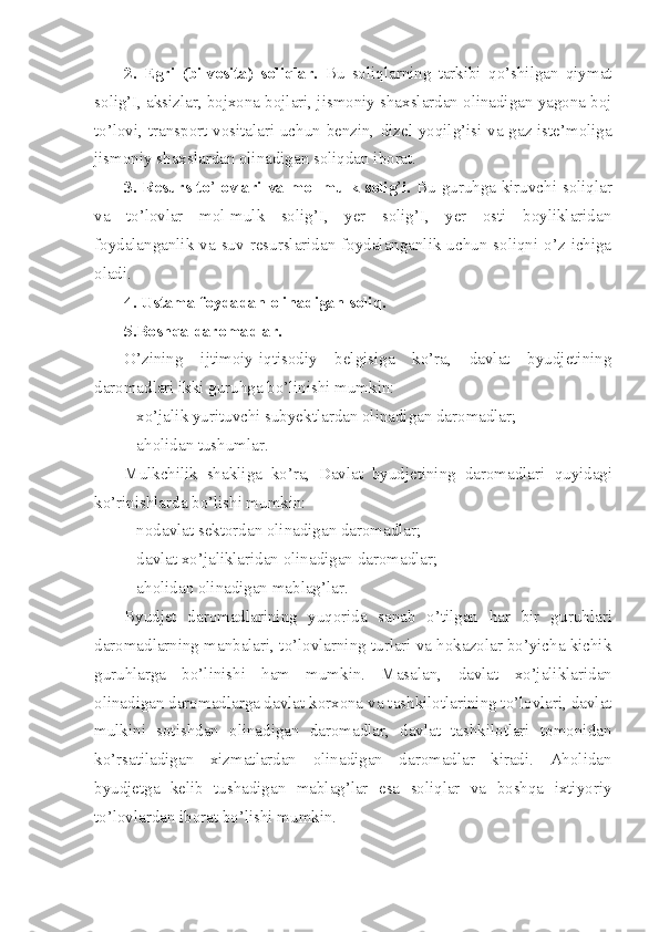 2.   Egri   (bilvosita)   soliqlar.   Bu   soliqlarning   tarkibi   qo’shilgan   qiymat
solig’I, aksizlar, bojxona bojlari, jismoniy shaxslardan olinadigan yagona boj
to’lovi, transport vositalari uchun benzin,   dizel yoqilg’isi va gaz iste’moliga
jismoniy shaxslardan olinadigan soliqdan iborat.
3. Resurs to ’ lovlari va mol-mulk soli g ’ i.   Bu guruhga kiruvchi   soliqlar
va   to’lovlar   mol-mulk   solig’I,   yer   solig’I,   yer   osti   boyliklaridan
foydalanganlik  va suv  resurslaridan  foydalanganlik uchun soliqni  o’z  ichiga
oladi.
4. Ustama foydadan olinadigan soliq.
5.Boshqa daromadlar.
O’zining   ijtimoiy-iqtisodiy   belgisiga   ko’ra,   davlat   byudjetining
daromadlari ikki guruhga bo’linishi mumkin:
– xo’jalik yurituvchi subyektlardan olinadigan daromadlar;
– aholidan tushumlar.
Mulkchilik   shakliga   ko’ra,   Davlat   byudjetining   daromadlari   quyidagi
ko’rinishlarda bo’lishi mumkin:
– nodavlat sektordan olinadigan daromadlar;
– davlat xo’jaliklaridan olinadigan daromadlar;
– aholidan olinadigan mablag’lar.
Byudjet   daromadlarining   yuqorida   sanab   o’tilgan   har   bir   gu r uhlari
daromadlarning manbalari, to’lovlarning turlari va hokazolar bo’yicha kichik
guruhlarga   bo’linishi   ham   mumkin.   Masalan,   davlat   xo’jaliklaridan
olinadigan daromadlarga davlat korxona   va tashkilotlarining to’lovlari, davlat
mulkini   sotishdan   olinadigan   daromadlar,   davlat   tashkilotlari   tomonidan
ko’rsatiladigan   xizmatlardan   olinadigan   daromadlar   kiradi.   Aholidan
byudjetga   kelib   tushadigan   mablag’lar   esa   soliqlar   va   boshqa   ixtiyoriy
to’lovlardan iborat bo’lishi mumkin. 