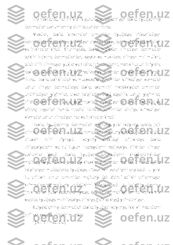 O’z navbatida, har bir kichik guruhlarga biriktirilgan davlat   byudjetining
daromadlari tushumlarning alohida turidan iborat.
Masalan,   davlat   korxonalari   tomonidan   byudjetga   o’tkaziladigan
daromadlarning tarkibiga qo’shilgan qiymat, aksiz, daromad (foyda) soliqlari
va   boshqalar   kiradi.   Shuningdek,   davlat   mulkidan   olinadigan   daromadlar
tarkibi   bojxona   daromadlaridan,   egasiz   va   musodara   qilingan   mol-mulkni,
talab qilib olinmagan   yuklar va pochta jo’natmalarini, meros huquqi bo’yicha
davlatga   o’tgan   mol-mulklarni   realizasiya   qilishdan   olingan   tushumlardan
iborat. Davlat tashkilotlari va muassasalari tomonidan ko’rsatilgan xizmatlar
uchun   olingan   daromadlarga   davlat   avtomobil   inspeksiyalari   tomonidan
undiriladigan   yig’imlar,   tovar   belgilarini   qayd   etganlik   uchun   yig’imlar,
o’lchov   asboblarini   davlat   tekshiruvidan   o’tkazilganligi   uchun   haq,   sud   va
arbitraj   organlari   hamda   notarial   idoralari   tomonidan   aholiga   ko’rsatilgan
xizmatlar uchun olinadigan haq va boshqalar kiradi.
Davlat   byudjetining   daromadlari   majburiy   yoki   ixtiyoriy   tarzda   jalb
qilinishi   ham   mumkin. Bunda da romadlarni majburiy shaklda jalb qilish hal
qiluvchi   rolni   o’ynaydi.   Ixtiyoriy   shakldagi   to’lovlarga   davlat
obligatsiyalarini   va   pul-buyum   lotareyalarini   realizasiya   qilishdan   olingan
tushumlar   kiradi.   Davlat   byudjeti   daromadlarini   shakllantirishdagi
majburiylik   yuridik   va   jismoniy   shaxslar   tomonidan   ma’lum   bir   mablag’lar
belgilangan  muddatlarda  byudjetga  o’tkazilishi  zarurligini   anglatadi.  U  yoki
bu   to’lovni   qonun   tomonidan   majburiy   deb   e’tirof   etilishi   to’lanmagan
so’mmalarning   majburiy   undirilishini   ko’zda   tutadi.   Bu   holat   byudjetning
ijrosi   uchun   juda   katta   ahamiyatga   ega   bo’lib,   mablag’larni   to’liq   va   o’z
vaqtida byudjetga mobilizatsiya qilishga (jalb etishga)   yo’naltirilgan.
Subyektlarning daromadlari davlat byudjeti ixtiyoriga ikki   xil metodlarni
qo’llash evaziga olinishi mumkin:
1) soliqli metodlar; 