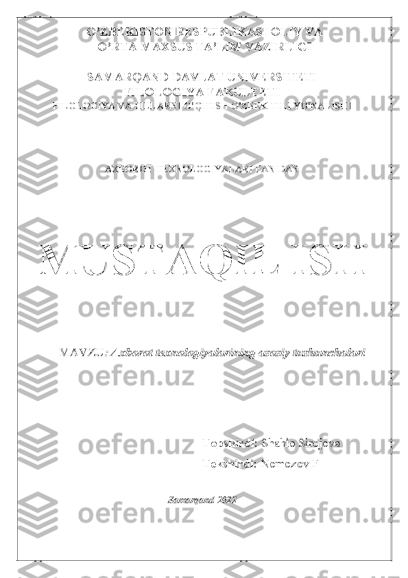 O’ZBEKISTON RESPUBLIKASI OLIY VA 	
O’RTA MAXSUS TA’LIM VAZIRLIGI 	
 	
SAMARQAND DAVLAT UNIVERSITETI 	
FILOLOGIYA FAKULTETI 	
FILOLOGIYA VA TILLARNI O’QITISH O’ZBEK TILI YO’NALISHI 	
 
 
 	
AXBOROT TEXNOLOGIYALARI FANIDAN	 	
 
 
 
MUSTAQIL ISH 
 
 
 
       MAVZU	: Axborot texnologiyalarining asosiy tushunchalari 	
 
 	
 	
                                                                               	
Topshirdi	: Shahlo Sirojova 	
Tekshirdi	: Nomozov F 	
 	
Samarqand-2022 	
    