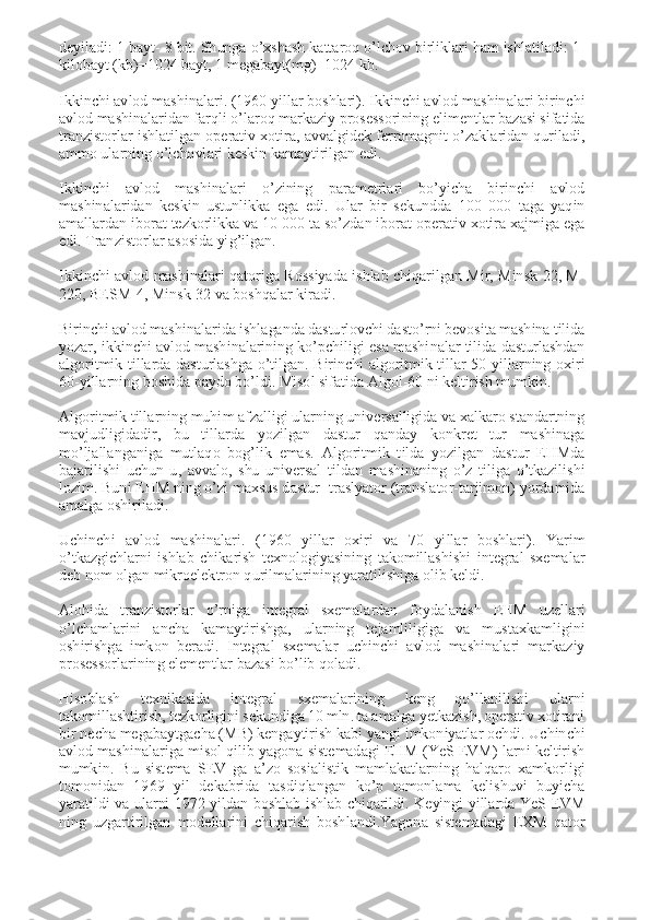 deyiladi: 1 bayt- 8 bit. Shunga o’xshash kattaroq o’lchov birliklari ham ishlatiladi: 1-
kilobayt (kb)=1024 bayt, 1 megabayt(mg)=1024 kb. 
 
Ikkinchi avlod mashinalari. (1960 yillar boshlari). Ikkinchi avlod mashinalari birinchi 
avlod mashinalaridan farqli o’laroq markaziy prosessorining elimentlar bazasi sifatida 
tranzistorlar ishlatilgan operativ xotira, avvalgidek ferromagnit o’zaklaridan quriladi, 
ammo ularning o’lchovlari keskin kamaytirilgan edi. 
 
Ikkinchi  avlod  mashinalari  o’zining  parametrlari  bo’yicha  birinchi  avlod 
mashinalaridan  keskin  ustunlikka  ega  edi.  Ular  bir  sekundda  100  000  taga  yaqin 
amallardan iborat tezkorlikka va 10 000 ta so’zdan iborat operativ xotira xajmiga ega 
edi. Tranzistorlar asosida yig’ilgan. 
 
Ikkinchi  avlod  mashinalari qatoriga  Rossiyada  ishlab  chiqarilgan  Mir,  Minsk-22,  M-
220, BESM-4, Minsk-32 va boshqalar kiradi. 
 
Birinchi avlod mashinalarida ishlaganda dasturlovchi dasto’rni bevosita mashina tilida 
yozar, ikkinchi avlod mashinalarining ko’pchiligi esa mashinalar tilida dasturlashdan 
algoritmik  tillarda  dasturlashga  o’tilgan.  Birinchi  algoritmik  tillar  50-yillarning  oxiri 
60-yillarning boshida paydo bo’ldi. Misol sifatida Algol-60 ni keltirish mumkin. 
 
Algoritmik tillarning muhim afzalligi ularning universalligida va xalkaro standartning 
mavjudligidadir,  bu  tillarda  yozilgan  dastur  qanday  konkret  tur  mashinaga 
mo’ljallanganiga  mutlaqo  bog’lik  emas.  Algoritmik  tilda  yozilgan  dastur  EHMda 
bajarilishi  uchun  u,  avvalo,  shu  universal  tildan  mashinaning  o’z  tiliga  o’tkazilishi 
lozim. Buni EHM ning o’zi maxsus dastur -traslyator (translator-tarjimon) yordamida 
amalga oshiriladi. 
 
Uchinchi  avlod  mashinalari.  (1960  yillar  oxiri  va  70  yillar  boshlari).  Yarim 
o’tkazgichlarni  ishlab  chikarish  texnologiyasining  takomillashishi  integral  sxemalar 
deb nom olgan mikroelektron qurilmalarining yaratilishiga olib keldi. 
 
Alohida  tranzistorlar  o’rniga  integral  sxemalardan  foydalanish  EHM  uzellari 
o’lchamlarini  ancha  kamaytirishga,  ularning  tejamliligiga  va  mustaxkamligini 
oshirishga  imkon  beradi.  Integral  sxemalar  uchinchi  avlod  mashinalari  markaziy 
prosessorlarining elementlar bazasi bo’lib qoladi. 
 
Hisoblash  texnikasida  integral  sxemalarining  keng  qo’llanilishi  ularni 
takomillashtirish, tezkorligini sekundiga 10 mln. ta amalga yetkazish, operativ xotirani 
bir necha megabaytgacha (MB) kengaytirish kabi yangi imkoniyatlar ochdi. Uchinchi 
avlod mashinalariga misol qilib yagona sistemadagi EHM (YeS EVM) larni keltirish 
mumkin.  Bu  sistema  SEV  ga  a’zo  sosialistik  mamlakatlarning  halqaro  xamkorligi 
tomonidan  1969  yil  dekabrida  tasdiqlangan  ko’p  tomonlama  kelishuvi  buyicha 
yaratildi  va  ularni 1972  yildan  boshlab  ishlab  chiqarildi.  Keyingi  yillarda  YeS  EVM 
ning  uzgartirilgan  modellarini  chiqarish  boshlandi.Yagona  sistemadagi  EXM  qator  