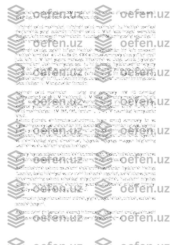 kapitalistik  mamlakatlardagi  EXM  modellari  bilan  raqobat  qila  oladi.  Turiga  qarab 
sekundiga 2 mln. gacha turli amallarni bajara oladi. 
 
To’rtinchi  avlod  mashinalari.  To’rtinchi  avlod  mashinalari-  bu  hisoblash  texnikasi 
rivojlanishida  yangi  qadamdir.To’rtinchi  avlod  EHMlari  katta  integral  sxemalarda 
qurilgan, ko’p prosessorli mashinalardir. Bu turdagi EHM larning tezligi sekundiga 10 
million amaldan ortiqdir. 
 
To’rtinchi  avlodga  tegishli  bo’lgan  hisoblash  mashinalaridan  biri  ko’p  prosessorli 
hisoblash kompleksi- «ELBRUS» dir. KXK «Elbrus» zamonaviy aloqa yo’llari orqali 
juda  ko’p  EHM  larni  yagona  markazga  birlashtirish  va  ularga  uzoqda  joylashgan 
termininallarni  ulash  imkoniyatiga  ega.  Bu  holda  barcha  foydalanuvchilar  ixtiyoriy 
EHM  dan  foydalanish  va  undagi  axborotlarni  olish  imkoniyatiga  ega  bo’la  oladilar. 
EHMlardan  foydalanishning  bu  usuli  (ko’pchilikning  bir  paytda  foydalanishi) 
hisoblash tarmog’i bo’lib, u o’zaro bir-biriga ulangan va ma’lumotlarni bir-biriga tezda 
uzata oladigan EHMlar guruxidan iboratdir. 
 
Beshinchi  avlod  mashinalari  -  Hozirgi  eng  zamonaviy  IBM  PC  tizimidagi 
kompyuterlar 5-avlod EHM hisoblanadi. EHM bu avlodi matiqiy masalalarni hal qila 
oladi.  Rasm  va  chizmalarni  taniydi.  Matnlarni  tarjima  qila  oladi.  Multimediya 
sistemasi  yordamida  musiqa  eshitish,  tasvirlarning  harakatini  ko’rish  mumkin.  Bu 
avlod  mashinalariga:  IBM-386,  486,  Pentium  I,  II,  III,  IV  rusumidagi  kompyuterlar 
kiradi. 
Axborot  (lotincha  «informatio»-tushuntirmoq,  bayon  etmoq)  zamonaviy  fan  va 
siyosatning asosiy tushunchalaridan biri; dastlab kishilar tomonidan og`zaki, keyinroq 
yozma  yoki  boshqa  shakllar  uzatilgan  ma`lumot;  XX  asrning  o`rtalaridan  boshlab 
insonlararo,  inson-avtomat,  avtomat-avtomat  o`rtasidagi  ma`lumot  hamda  hayvonlar 
va  o`simliklardagi  signal  almashinuvi,  hujayrada  hujayraga  muayyan  belgilarning 
uzatilishi va shu kabilarni anglata boshlagan. 
Ijtimoiy hayotga tatbiqan axborot-kishilar, predmetlar, faktlar, hodisalar, jarayonlar va 
shu kabilar haqidagi ma`lumot (ma`lumotlar majmui)ni anglatadi. 
Axborotlashtirish-axborot  resurslarini  shakllantirish  va  ulardan  foydalanish  hisobiga 
fuqarolar, davlat hokimiyati va o`z-o`zini boshqarish organlari, tashkilotlar va jamoat 
birlashmalarining  axborot  sohasidagi  ehtiyojlarini  qondirish,  huquqlarini  ro`yobga 
chiqarish  maqsadida  optimal  sharoitlarni  yaratish  uchun  tashkil  etiladigan  ijtimoiy-
iqtisodiy va ilmiy-texnik jarayonlar majmui. 
Informatsion jarayonlar-axborotni qidirish, yig`ish, qayta ishlash, to`plash, saqlash va 
tarqatish jarayoni. 
Axborot  tizimi  (informatsion  sistema)-informatsion  jarayonlarni  amalga  oshiruvchi 
tartibga solingan hujjatlar hamda axborot texnologiyalari majmui.  