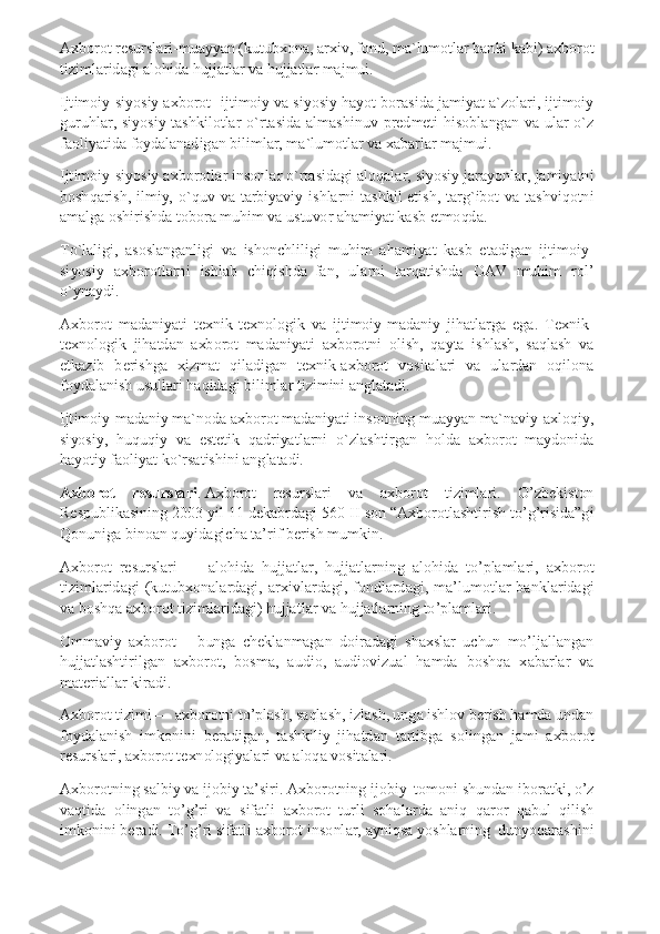 Axborot resurslari-muayyan (kutubxona, arxiv, fond, ma`lumotlar banki kabi) axborot 
tizimlaridagi alohida hujjatlar va hujjatlar majmui. 
Ijtimoiy-siyosiy axborot- ijtimoiy va siyosiy hayot borasida jamiyat a`zolari, ijtimoiy 
guruhlar,  siyosiy  tashkilotlar  o`rtasida  almashinuv  predmeti  hisoblangan  va  ular  o`z 
faoliyatida foydalanadigan bilimlar, ma`lumotlar va xabarlar majmui. 
Ijtimoiy-siyosiy axborotlar insonlar o`rtasidagi aloqalar, siyosiy jarayonlar, jamiyatni 
boshqarish,  ilmiy,  o`quv  va  tarbiyaviy  ishlarni  tashkil  etish,  targ`ibot  va  tashviqotni 
amalga oshirishda tobora muhim va ustuvor ahamiyat kasb etmoqda. 
To`laligi,  asoslanganligi  va  ishonchliligi  muhim  ahamiyat  kasb  etadigan  ijtimoiy-
siyosiy  axborotlarni  ishlab  chiqishda  fan,  ularni  tarqatishda  OAV  muhim  rol’ 
o`ynaydi. 
Axborot  madaniyati  texnik-texnologik  va  ijtimoiy-madaniy  jihatlarga  ega.  Texnik-
texnologik  jihatdan  axborot  madaniyati  axborotni  olish,  qayta  ishlash,  saqlash  va 
etkazib  berishga  xizmat  qiladigan  texnik-axborot  vositalari  va  ulardan  oqilona 
foydalanish usullari haqidagi bilimlar tizimini anglatadi. 
Ijtimoiy-madaniy ma`noda axborot madaniyati insonning muayyan ma`naviy-axloqiy, 
siyosiy,  huquqiy  va  estetik  qadriyatlarni  o`zlashtirgan  holda  axborot  maydonida 
hayotiy faoliyat ko`rsatishini anglatadi. 
Axborot  resurslari	. Axborot  resurslari  va  axborot  tizimlari.  O’zbekiston 	
Respublikasining 2003 yil 11 dekabrdagi 560-II son “Axborotlashtirish to’g’risida”gi 
Qonuniga binoan quyidagicha ta’rif berish mumkin. 
Axborot  resurslari  —  alohida  hujjatlar,  hujjatlarning  alohida  to’plamlari,  axborot 
tizimlaridagi  (kutubxonalardagi,  arxivlardagi,  fondlardagi,  ma’lumotlar  banklaridagi 
va boshqa axborot tizimlaridagi) hujjatlar va hujjatlarning to’plamlari. 
Ommaviy  axborot  –  bunga  cheklanmagan  doiradagi  shaxslar  uchun  mo’ljallangan 
hujjatlashtirilgan  axborot,  bosma,  audio,  audiovizual  hamda  boshqa  xabarlar  va 
materiallar kiradi. 
Axborot tizimi — axborotni to’plash, saqlash, izlash, unga ishlov berish hamda undan 
foydalanish  imkonini  beradigan,  tashkiliy  jihatdan  tartibga  solingan  jami  axborot 
resurslari, axborot texnologiyalari va aloqa vositalari. 
Axborotning salbiy va ijobiy ta’siri. Axborotning ijobiy  tomoni shundan iboratki, o’z 
vaqtida  olingan  to’g’ri  va  sifatli  axborot  turli  sohalarda  aniq  qaror  qabul  qilish 
imkonini beradi. To’g’ri sifatli axborot insonlar, ayniqsa yoshlarning  dunyoqarashini  