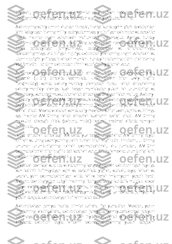 boyitishi,  bilim  olishi,  zamonaviy  bilimlar  egasi  bo’lishi  imkonini  beradi,  zero 
Prezidentimiz ta’kidlaganlaridek farzandlari sog’lom yurt qudratli bo’lur. 
Axborotning salbiy tomoni shundan iboratki, hozirgi kunda ayrim g’arb davlatlaridan 
kirib kelayotgan bizning milliy qadriyatlarimizga yot bo’lgan axborotlar va qarashlar 
hamda  insonlar  ongini  zaharlovchi  ma’lumotlar  ham  mavjud.  Ayniqsa  bunday 
ma’lumotlar  Internet  tarmog’i  orqali  keng  tarqalmoqda.  Internet  va  SMS  xabarlar 
orqali  tarqalayotgan  jamiyatimizga,  qadriyatlarimiz  va  an’analarimizga, 
davlatchiligimizga  zid  bo’lgan  nojo’ya  axborotlar  yoshlarning  ongini  zaharlashi  va 
ularni noto’g’ri yo’llarga boshlashi mumkin. Bunday holatlarning oldini olish bizning 
vazifamizdir. Har doim axborotdan o’rinli va to’g’ri foydalanish zarur. 
Zamonaviy  jamiyatda  insonning  ishlab  chiqarish  faoliyati  umumlashgan  ishlab 
chiqarish  (UICh)  doirasida  kechmokda.  UICh  bir-biri  bilan  uzviy  bog’liq 
fizik(moddiy)  xamda  axboriy-mantikiy  qismlardan  iborat.  Ishlab  chiqarishning 
axboriy-mantikiy  qismiga  kuch  bergan  mamlakatlar  yukori  ish  unumdorligi  va 
zamonaviy, xaridorgir maxsulotlar ishlab chiqarishga erishganliklari ma'lum. Axboriy-
mantiqiy ishlab chiqarish (AMICh)ning resurslari asosini axborot, mexnat vositalarini 
esa xisoblash texnikasi, uning dasturiy ta'minoti, axborot texnologiyalari va boshqalar 
tashkil qiladi. Mexnat vositalari xamda aqliy mexnatni sarf qiluvchi, tajriba va bilimga 
ega  insonlar  AMIChning  ishlab  chiqarish  kuchlarini  tashkil  qiladi.  AMIChning 
maxsuloti  abstrag’t  ob'ekt  (axborot,  model)  iste'mol  predmeti  sifatida  namoyon 
bo’lmoqda. 
Ishlab  chiqarish  doirasidagi  XX  asrda  yuz  bergan  o’zgarishlar  AMIChning  paydo 
bo’lishi  va  uning  axamiyatining  oshib  borishi  bilan  bog’liqdir.  Binobarin,  UIChning 
umuman  unumdorligining  oshishi  avtomatlashtirish,  shu  jumladan,  AMIChni 
avtomatlashtirish bilan bog’liq deb karalishi zarur. Shu bois mexnat unumdorligi ko’p 
jixatdan informatikaga bogliqdir. 
Hisoblash texnikasi va aloqa vositalarining keng rivojlanishi axborotni ilgari hayolga 
xam  keltirib  bo’lmaydigan  xajm  va  tezkorlikda  yig’ish,  saqlash,  qayta  ishlash  va 
uzatish,  ya'ni  avtomatlashtirilgan  xolda  ishlov  berish  imkoniyatini  yaratib  berdi. 
Axborot  texnologiyalari  tufayli  insonning  faoliyati,  uning  kundalik  mulokot  soxasi 
dunyo  sivilizatsiyasi  ishlab  chiqqan  tajriba,  bilimlar  va  ma'naviy  kadriyatlarni  jalb 
etish  xisobiga  chindan  xam  bexad  kengaymokda.  Bu  esa  uz  navbatida  jamiyatning 
yukori darajada axborotlashgan bo’lishini talab etadi. 
Axborotlashgan  jamiyat  haqida  olimlar  turlicha  fikr  yuritadilar.  Masalan,  yapon 
olimlarining  xisoblashicha,  axborotlashgan  jamiyatda  kompyuterlashtirish  jarayoni 
odamlarga  ishonchli  axborot  manbaidan  foydalanish,  ishlab  chiqarish  va  ijtimoiy 
soxalarda  axborotni  qayta  ishlashni  avtomatlashtirishning  yukori  darajasini  