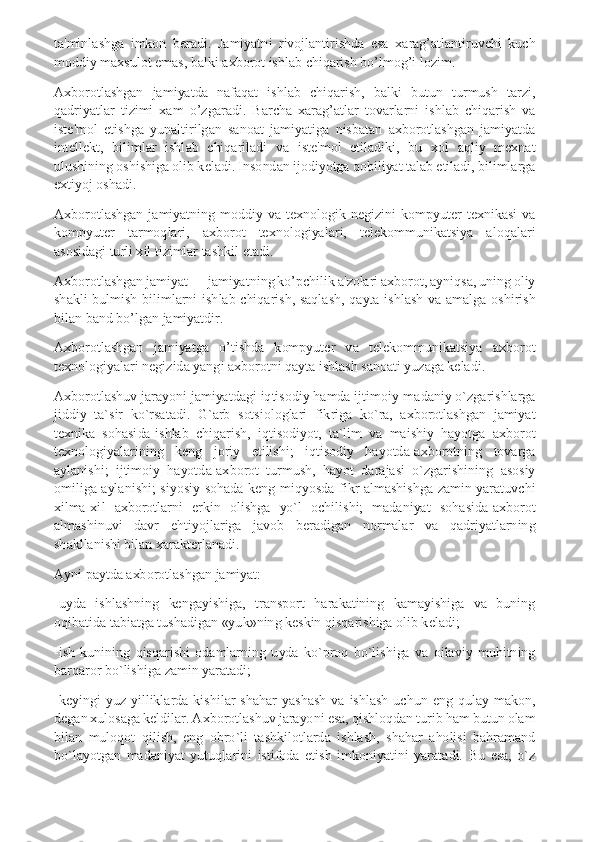 ta'minlashga  imkon  beradi.  Jamiyatni  rivojlantirishda  esa  xarag’atlantiruvchi  kuch 
moddiy maxsulot emas, balki axborot ishlab chiqarish bo’lmog’i lozim. 
Axborotlashgan  jamiyatda  nafaqat  ishlab  chiqarish,  balki  butun  turmush  tarzi, 
qadriyatlar  tizimi  xam  o’zgaradi.  Barcha  xarag’atlar  tovarlarni  ishlab  chiqarish  va 
iste'mol  etishga  yunaltirilgan  sanoat  jamiyatiga  nisbatan  axborotlashgan  jamiyatda 
intellekt,  bilimlar  ishlab  chiqariladi  va  iste'mol  etiladiki,  bu  xol  aqliy  mexnat 
ulushining oshishiga olib keladi. Insondan ijodiyotga qobiliyat talab etiladi, bilimlarga 
extiyoj oshadi. 
Axborotlashgan  jamiyatning  moddiy  va  texnologik  negizini  kompyuter  texnikasi  va 
kompyuter  tarmoqlari,  axborot  texnologiyalari,  telekommunikatsiya  aloqalari 
asosidagi turli xil tizimlar tashkil etadi. 
Axborotlashgan jamiyat — jamiyatning ko’pchilik a'zolari axborot, ayniqsa, uning oliy 
shakli  bulmish  bilimlarni  ishlab  chiqarish,  saqlash,  qayta  ishlash  va  amalga  oshirish 
bilan band bo’lgan jamiyatdir. 
Axborotlashgan  jamiyatga  o’tishda  kompyuter  va  telekommunikatsiya  axborot 
texnologiyalari negizida yangi axborotni qayta ishlash sanoati yuzaga keladi. 
Axborotlashuv jarayoni jamiyatdagi iqtisodiy hamda ijtimoiy-madaniy o`zgarishlarga 
jiddiy  ta`sir  ko`rsatadi.  G`arb  sotsiologlari  fikriga  ko`ra,  axborotlashgan  jamiyat 
texnika  sohasida-ishlab  chiqarish,  iqtisodiyot,  ta`lim  va  maishiy  hayotga  axborot 
texnologiyalarining  keng  joriy  etilishi;  iqtisodiy  hayotda-axborotning  tovarga 
aylanishi;  ijtimoiy  hayotda-axborot  turmush,  hayot  darajasi  o`zgarishining  asosiy 
omiliga  aylanishi;  siyosiy  sohada-keng  miqyosda  fikr  almashishga  zamin  yaratuvchi 
xilma-xil  axborotlarni  erkin  olishga  yo`l  ochilishi;  madaniyat  sohasida-axborot 
almashinuvi  davr  ehtiyojlariga  javob  beradigan  normalar  va  qadriyatlarning 
shakllanishi bilan xarakterlanadi. 
Ayni paytda axborotlashgan jamiyat: 
-uyda  ishlashning  kengayishiga,  transport  harakatining  kamayishiga  va  buning 
oqibatida tabiatga tushadigan «yuk»ning keskin qisqarishiga olib keladi; 
-ish  kunining  qisqarishi  odamlarning  uyda  ko`proq  bo`lishiga  va  oilaviy  muhitning 
barqaror bo`lishiga zamin yaratadi; 
-keyingi  yuz  yilliklarda  kishilar  shahar  yashash  va  ishlash  uchun  eng  qulay  makon, 
degan xulosaga keldilar. Axborotlashuv jarayoni esa, qishloqdan turib ham butun olam 
bilan  muloqot  qilish,  eng  obro`li  tashkilotlarda  ishlash,  shahar  aholisi  bahramand 
bo`layotgan  madaniyat  yutuqlarini  istifoda  etish  imkoniyatini  yaratadi.  Bu  esa,  o`z  