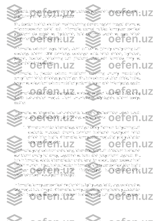 navbatida nisbatan osuda va tinch bo`lgan, tabiatga yaqin qishloqlarga qaytish yoki u 
erda doimiy qolish uchun zamin yaratadi. 
Shu  davrdan  boshlab  xisoblash  mashinalarining  element  negizini  integral  chizma  va 
mikroprotsessorlar  tashkil  etdi.  Informatika  atamasi  nafakat  kompyuter  texnikasi 
yutuklarini  aks  ettirish  va  foydalanish,  balki  axborotni  uzatish  va  qayta  ishlash 
jarayonlari bilan ham bog’lanadi. 
Informatika  axborotni  qayta  ishlash,  ularni  qo’llash  va  ijtimoiy  amaliyotning  turli 
soxalariga  ta’sirini  EXM  tizimlariga  asoslangan  xolda  ishlab  chikish,  loyihalash, 
yaratish,  baxolash,  ishlashning  turli  jihatlarini  urganuvchi  kompleks  ilmiy  va 
muhandislik fani soxasidir. 
Informatika  bu  jixatdan  axborot  modellarini  kurishning  umumiy  metodologik 
tamoyillarini ishlab chikishga yunaltirilgan. Shu bois axborot uslublari ob’ekt, hodisa, 
jarayon va xokazolarni axborot modellari yordamida bayon etish imkoniyatiga egadir. 
Informatikaning  vazifalari,  imkoniyatlari,  vosita va  uslublari  kup kirrali  bulib,  uning 
kuplab  tushunchalari  mavjud.  Ularni  umumlashtirib  kuyidagicha  talkinni  tavsiya 
etadilar. 
Informatika  va  kibernetika  tushunchalarida  kupincha  chalkashliklar  uchrab  turadi. 
Ularning uxshashligi va farkini tushuntirishga xarakat kilamiz. 	
1.	 Vinner tomonidan kibernetikaga kiritilgan asosiy fikr inson faoliyatining turli 
soxalarida  murakkab  dinamik  tizimlarni  boshkarish  nazariyasini  ishlab 
chikish  bilan  boglik.  Kibernetika  kompyuterlar  mavjudligi  yoki  yukligidan 
katiy nazar mavjuddir. 	
Informatika yangi axborotni ancha keng, kibernetika kabi turli ob’ektlarni boshkarish 
vazifalarini  amaliy  hal  etmay,  uzgartirish  va  barpo  etish  jarayonlarini  urganadi.  Shu 
bois  informatika  xakida  kibernetikadan  ancha  keng  fan  soxasi,  degan  tasavvur  hosil 
bo’lishi mumkin. Biroq, boshqa jixatdan informatika kompyuter texnikasi bilan bogliq 
bulmagan  muammolar  echimi  bilan  ifodalanmaydi,  bu  shubhasiz,  uning 
umumlashtiruvchi xususiyatini cheklaydi. 
Informatika kompyuter texnikasi rivojlanishi tufayli yuzaga keldi, unga asoslanadi va 
usiz mavjud bula olmaydi. Kibernetika kompyuter texnikasining barcha yutukdaridan 
unumli  foydalansa  xam,  lekin  ob’ektlarni  boshkarishning  turli  modellarini  yaratgan  