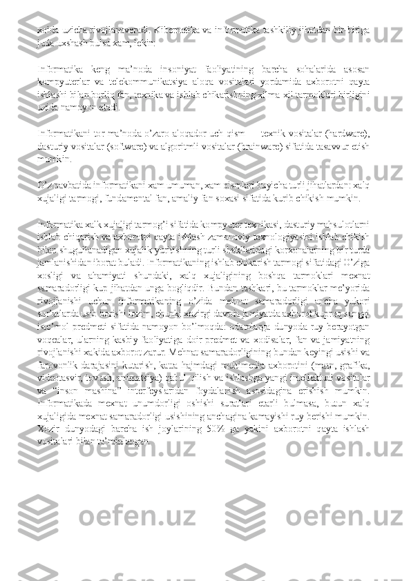 xolda  uzicha rivojlanaveradi.  Kibernetika  va informatika tashkiliy  jihatdan  bir-biriga 
juda uxshash bulsa xam, lekin: 
Informatika  keng  ma’noda  insoniyat  faoliyatining  barcha  sohalarida  asosan 
kompyuterlar  va  telekommunikatsiya  aloqa  vositalari  yordamida  axborotni  qayta 
ishlashi bilan borliq fan, texnika va ishlab chikarishning xilma-xil tarmoklari birligini 
uzida namoyon etadi. 
Informatikani  tor  ma’noda  o’zaro  aloqador  uch  qism  —  texnik  vositalar  (hardware), 
dasturiy vositalar (software) va algoritmli vositalar (brainware) sifatida tasavvur etish 
mumkin. 
O’z navbatida informatikani xam umuman, xam qismlari buyicha turli jihatlardan: xalq 
xujaligi tarmogi, fundamental fan, amaliy fan soxasi sifatida kurib chikish mumkin. 
Informatika xalk xujaligi tarmog’i sifatida kompyuter texnikasi, dasturiy mahsulotlarni 
ishlab  chiqarish va axborotni  qayta ishlash  zamonaviy  texnologiyasini  ishlab  chikish 
bilan shugullanadigan xujalik yuritishning turli shakllaridagi korxonalarning bir turda 
jamlanishidan iborat buladi. Informatikaning ishlab chikarish tarmogi sifatidagi O’ziga 
xosligi  va  ahamiyati  shundaki,  xalq  xujaligining  boshqa  tarmoklari  mexnat 
samaradorligi  kup  jihatdan unga bogliqdir.  Bundan tashkari, bu tarmoklar  me’yorida 
rivojlanishi  uchun  informatikaning  o’zida  mehnat  samaradorligi  ancha  yukori 
sur’atlarda usib borishi lozim, chunki xozirgi davrda jamiyatda axborot kuproq sunggi 
iste’mol  predmeti  sifatida  namoyon  bo’lmoqda:  odamlarga  dunyoda  ruy  berayotgan 
voqealar,  ularning  kasbiy  faoliyatiga  doir  predmet  va  xodisalar,  fan  va  jamiyatning 
rivojlanishi xakida axborot zarur. Mehnat samaradorligining bundan keyingi usishi va 
farovonlik  darajasini  kutarish,  katta  hajmdagi  multimedia  axborotini  (matn,  grafika, 
videotasvir,  tovush,  animatsiya)  qabul  qilish  va ishlashga  yangi  intellektual  vositalar 
va  “inson  mashina”  interfeyslaridan  foydalanish  asosidagina  erishish  mumkin. 
Informatikada  mexnat  unumdorligi  oshishi  suratlari  etarli  bulmasa,  butun  xalq 
xujaligida mexnat samaradorligi usishining anchagina kamayishi ruy berishi mumkin. 
Xozir  dunyodagi  barcha  ish  joylarining  50%  ga  yakini  axborotni  qayta  ishlash 
vositalari bilan ta’minlangan. 
    