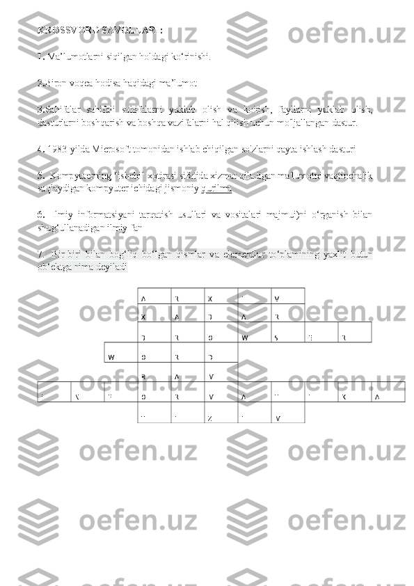 KROSSVORD SAVOLLARI: 
1.	 Ma’lumotlarni siqilgan holdagi ko‘rinishi.	 	
2.	Biron voqea hodisa haqidagi ma’lumot 	
3.	Sahifalar  sahifali  sahifalarni  yuklab  olish  va  ko'rish,  fayllarni  yuklab  olish, 	
dasturlarni boshqarish va boshqa vazifalarni hal qilish uchun mo'ljallangan dastur. 	 	
4.	 1983-yilda Microsoft tomonidan ishlab chiqilgan so'zlarni qayta ishlash dasturi	 	
5.	  Kompyuterning "ishchi" xotirasi sifatida xizmat qiladigan ma'lumotni vaqtinchalik 	
saqlaydigan kompyuter ichidagi jismoniy qurilma	 	
6.	   Ilmiy  informatsiyani  tarqatish  usullari  va  vositalari  majmui)ni  oʻrganish  bilan 	
shugʻullanadigan ilmiy fan 
7.	  Bir-biri  bilan  bog‘liq  bo‘lgan  qismlar  va  elementlar  to‘plamining  yaxlit  butun 	
ob‘ektga nima deyiladi	 	
 	   	A  R  X  I  V   	   	
     	X  A  B  A  R   	   	
     	B  R  O  W  S  E  R   	
   	W  O  R  D   	       	
     	R  A  M   	       	
I  N  F  O  R  M  A  T  I  K  A 
 	   	T  I  Z  I  M   	   	
 
 
    
