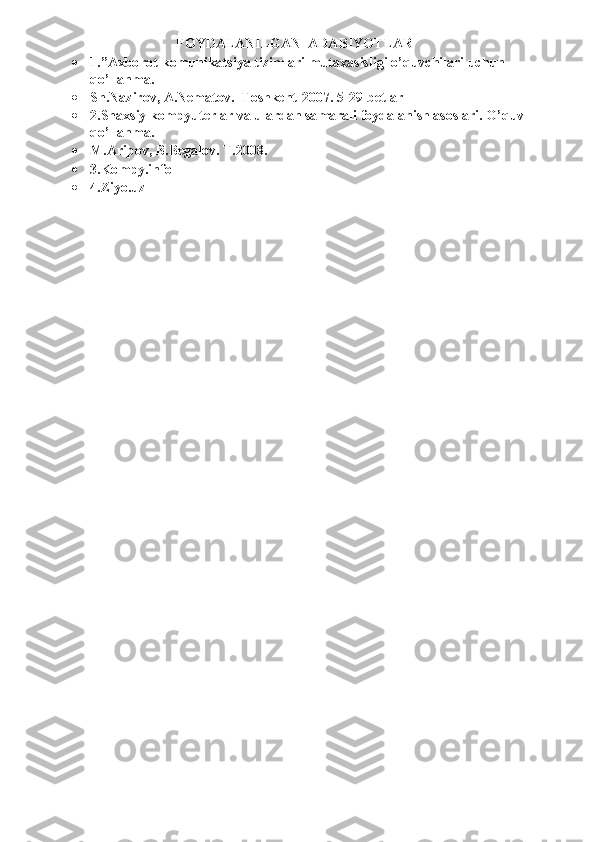 FOYDALANILGAN  ADABIYOTLAR 	
 	1.”Axborot-komunikatsiya tizimlari mutaxasisligi o’quvchilari uchun 
qo’llanma. 	
 	Sh.Nazirov, A.Nematov.  Toshkent-2007. 5-29-betlar 	
 	2.Shaxsiy kompyuterlar va ulardan samarali foydalanish asoslari. O’quv 
qo’llanma. 	
 	M.Aripov, B.Begalov. T.2008.    	
 	3.Kompy.info 	
 	4.Ziyo.uz 	
 
 
 	
  