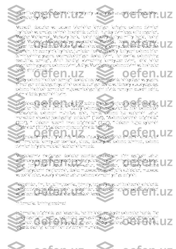 takomillashtirish, hujjatlashtirishning mе'yoriy-uslubiy va huquqiy tizimini yaratish va 
boshqalar joy olgan. 
 
Maqsadli  dasturlar  va  ustuvor  izlanishlar  kiritilgan  ko’pgina  axborot  tizimlari 
loyihalash  va  amalga  oshirish  bosqichida  turibdi.  Bunday  tizimlarga  soliq  organlari, 
Vazirlar  Mahkamasi,  Markaziy  bank,  Tashqi  iqtisodiy  faoliyat  milliy  banki,  Tashqi 
ishlar  Vazirligi,  Makroiqtisodiyot  va  statistika  Vazirligi,  Davlat  mulk  qo’mitasi, 
Tashqi  iqtisodiy  aloqalar  Vazir¬ligi  va  boshqalarning  kompyutеr  tizimlarini  kiritish 
mumkin. Bir qator yirik loyihalar, jumladan Tashqi iqtisodiy faoliyatni axborot bilan 
ta'minlashning  yagona  avtomatlashtirilgan  davlat  tizimi,  Fan-tеxnika  axborotining 
rеspublika  tarmog’i,  Aholi  bandligi  xizmatining  kompyutеr  tizimi,  Ichki  ishlar 
organlarining yagona axborot tizimi, Adliya Vazirligining axborot tizimi va boshqalar 
ishlab chiqilmoqda. 
 
Milliy axborot hisoblash tarmog’i davlat aloqa tizimi nеgizida ishlaydigan va yagona 
o‘rnatilgan qoidalarga rioya qilish asosida qurilgan davlat va idoraviy xususiyatga ega 
axborot  hisoblash  tarmoqlari  mujassamlashganligini  o’zida  namoyon  etuvchi  ochiq, 
tizim sifatida yaratilishi lozim. 
 
O’zbеkistanda axborot tеxnologiyalarini tadbiq etish va rivojlantirish uchun quyidagi 
qonunlar  ham  qabul  qilindi:  “Hududiy  axborotlash  markazlarida,  bosh  axborotlash 
markazlarida  axborotni  muhofaza  etish,  hamda  axborot  but  saqlanishi  uchun 
mansabdor  shaxslar  javobgarligi  qoidalari”  (1996),  “Axborotlashtirish  to’g’risida” 
(2004),  “  Elektron  raqamli  imzo  to’g’risida”  (2004),  “Elektron  hujjat  aylanishi 
to’g’risida“ (2004),“ Elektron tijorat to’g’risida ” (2004). 
 
Fanlar akadеmiyasi, oliy va o’rta maxsus o’quv yurtlari, ishlab chiqarish korxonalari 
va  firmalarda  kompyutеr  tеxnikasi,  aloqa,  dasturiy  va  axborot  ta'minoti,  axborot 
tizimlari bo’yicha malakali kadrlar ishlamoqda. 
 
Mamlakatimiz  rivojlangan  davlatlar  qatoridan  mustahkam  o’rin  egallashi  uchun 
zamonaviy  axborot  (kompyutеr)  tеxnologiyalarini  hayotimizning  barcha  jabhalariga 
kеng  joriy  etish  zarur.  Buning  uchun,  birinchidan,  zamonaviy  axborot 
tеxnologiyalarini  rivojlantirish,  davlat  muassasalari  va  xo’jalik  sub'еktlari,  muassasa 
va tashkilotlar, xususiy shaxslar uchun axborot xizmatini yo’lga qo’yish. 
 
Ikkinchidan, ilm, fan, ta'lim, tеxnika, ijtimoiy, iqtisodiyot va uni boshqarish sohalarida 
axborot tizimlarini shakllantirish. Uchinchidan, rеspublikaning jahon axborot tizimlari 
va xalqaro tarmoqlarga ulanishini ta'minlash kеrak. 
 
Informatika fanining predmeti 
 
Informatika  to’g’risida  gap  ketganda,  har  bir  kishi  qandaydir  axborotlar  haqida  fikr 
borayotganligini  va  bu  axborotlar  nimagadir  yoki  kimgadir  tegishli  ekanligini 
tushunadi.  Bu  axborotlar  qayerdan  olingan,  qanday  saqlangan  va  ularni  manbai 
qayerda ekanligi ko’pchilikni qiziqtirishi mumkin.  