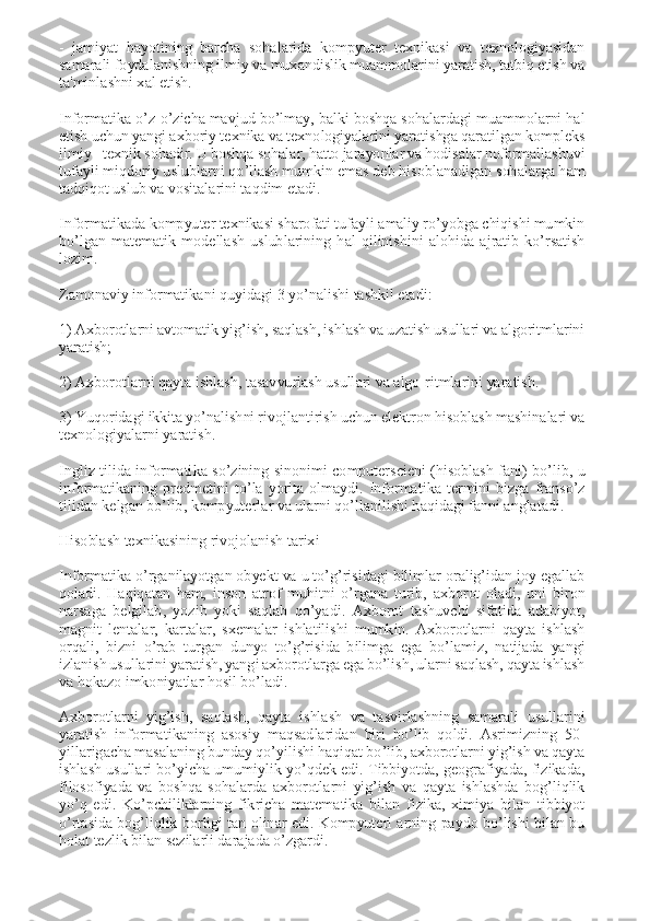 -  jamiyat  hayotining  barcha  sohalarida  kompyutеr  tеxnikasi  va  tеxnologiyasidan 
samarali foydalanishning ilmiy va muxandislik muammolarini yaratish, tatbiq etish va 
ta'minlashni xal etish. 
 
Informatika o’z-o’zicha mavjud bo’lmay, balki boshqa sohalardagi muammolarni hal 
etish uchun yangi axboriy tеxnika va tеxnologiyalarini yaratishga qaratilgan komplеks 
ilmiy - tеxnik sohadir. U boshqa sohalar, hatto jarayonlar va hodisalar noformallashuvi 
tufayli miqdoriy uslublarni qo’llash mumkin emas dеb hisoblanadigan sohalarga ham 
tadqiqot uslub va vositalarini taqdim etadi. 
 
Informatikada kompyutеr tеxnikasi sharofati tufayli amaliy ro’yobga chiqishi mumkin 
bo’lgan  matеmatik  modеllash  uslublarining  hal  qilinishini  alohida  ajratib  ko’rsatish 
lozim. 
 
Zamonaviy informatikani quyidagi 3 yo’nalishi tashkil etadi: 
 
1) Axborotlarni avtomatik yig’ish, saqlash, ishlash va uzatish usullari va algoritmlarini 
yaratish; 
 
2) Axborotlarni qayta ishlash, tasavvurlash usullari va algo-ritmlarini yaratish. 
 
3) Yuqoridagi ikkita yo’nalishni rivojlantirish uchun elektron hisoblash mashinalari va 
texnologiyalarni yaratish. 
 
Ingliz  tilida  informatika  so’zining  sinonimi  computerscieni  (hisoblash  fani)  bo’lib,  u 
informatikaning  predmetini  to’la  yorita  olmaydi.  Informatika  termini  bizga  franso’z 
tilidan kelgan bo’lib, kompyuterlar va ularni qo’llanilishi haqidagi fanni anglatadi. 
 
Hisoblash texnikasining rivojolanish tarixi 
 
Informatika o’rganilayotgan obyekt va u to’g’risidagi bilimlar oralig’idan joy egallab 
qoladi.  Haqiqatan  ham,  inson  atrof  muhitni  o’rgana  turib,  axborot  oladi,  uni  biron 
narsaga  belgilab,  yozib  yoki  saqlab  qo’yadi.  Axborot  tashuvchi  sifatida  adabiyot, 
magnit  lentalar,  kartalar,  sxemalar  ishlatilishi  mumkin.  Axborotlarni  qayta  ishlash 
orqali,  bizni  o’rab  turgan  dunyo  to’g’risida  bilimga  ega  bo’lamiz,  natijada  yangi 
izlanish usullarini yaratish, yangi axborotlarga ega bo’lish, ularni saqlash, qayta ishlash 
va hokazo imkoniyatlar hosil bo’ladi. 
 
Axborotlarni  yig’ish,  saqlash,  qayta  ishlash  va  tasvirlashning  samarali  usullarini 
yaratish  informatikaning  asosiy  maqsadlaridan  biri  bo’lib  qoldi.  Asrimizning  50-
yillarigacha masalaning bunday qo’yilishi haqiqat bo’lib, axborotlarni yig’ish va qayta 
ishlash usullari bo’yicha umumiylik yo’qdek edi. Tibbiyotda, geografiyada, fizikada, 
filosofiyada  va  boshqa  sohalarda  axborotlarni  yig’ish  va  qayta  ishlashda  bog’liqlik 
yo’q  edi.  Ko’pchiliklarning  fikricha  matematika  bilan  fizika,  ximiya  bilan  tibbiyot 
o’rtasida bog’liqlik borligi tan olinar  edi. Kompyuterl arning  paydo  bo’lishi bilan bu 
holat tezlik bilan sezilarli darajada o’zgardi.  