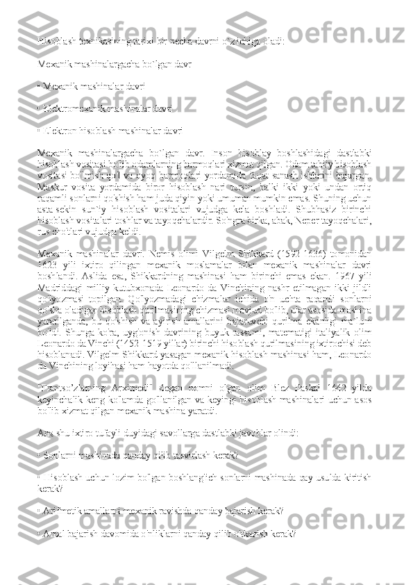  
Hisoblash texnikasining tarixi bir necha davrni o`z ichiga oladi: 
 
Mexanik mashinalargacha bo`lgan davr 
 
• Mexanik mashinalar davri 
 
• Elektromexanik mashinalar davri 
 
• Elektron hisoblash mashinalar davri 
 
Mexanik  mashinalargacha  bo`lgan  davr.  Inson  hisoblay  boshlashidagi  dastlabki 
hisoblash vositasi bo'lib odamlarning barmoqlari xizmat qilgan. Odam tabiiy hisoblash 
vositasi  bo'lmish  qo'l  va  oyoq  barmoqlari  yordamida  faqat  sanash  ishlarini  bajargan. 
Maskur  vosita  yordamida  biror  hisoblash  nari  tursin,  balki  ikki  yoki  undan  ortiq 
raqamli sonlarni qo'shish ham juda qiyin yoki umuman mumkin emas. Shuning uchun 
asta-sekin  sun`iy  hisoblash  vositalari  vujudga  kela  boshladi.  Shubhasiz  birinchi 
hisoblash vositalari toshlar va tayoqchalardir. So'ngra birka, abak, Neper tayoqchalari, 
rus cho'tlari vujudga keldi. 
 
Mexanik  mashinalar  davri.  Nemis  olimi  Vilgelm  Shikkard  (1592-1636)  tomonidan 
1623  yili  ixtiro  qilingan  mexanik  moslamalar  bilan  mexanik  mashinalar  davri 
boshlandi.  Aslida  esa,  Shikkardning  mashinasi  ham  birinchi  emas  ekan.  1967  yili 
Madriddagi  milliy  kutubxonada  Leonardo  da  Vinchining  nashr  etilmagan  ikki  jildli 
qo'lyozmasi  topilgan.  Qo'lyozmadagi  chizmalar  ichida  o'n  uchta  raqamli  sonlarni 
qo'sha oladigan hisoblash qurilmasining chizmasi mavjud bo'lib, ular asosida mashina 
yaratilganda,  bu  qo'shish  va  ayirish  amallarini  bajaruvchi  qurilma  ekanligi  ma`lum 
bo'ldi.  Shunga  ko'ra,  uyg'onish  davrining  buyuk  rassomi,  matematigi  italiyalik  olim 
Leonardo da Vinchi (1452-1519 yillar) birinchi hisoblash qurilmasining ixtirochisi deb 
hisoblanadi. Vilgelm Shikkard yasagan mexanik hisoblash mashinasi ham, Leonardo 
da Vinchining loyihasi ham hayotda qo'llanilmadi. 
 
"Frantso’zlarning  Arximedi"  degan  nomni  olgan  olim  Blez  Paskal  1642  yilda 
keyinchalik  keng  ko'lamda  go'llanilgan  va  keyingi  hisoblash  mashinalari  uchun  asos 
bo'lib xizmat qilgan mexanik mashina yaratdi. 
 
Ana shu ixtiro tufayli duyidagi savollarga dastlabki javoblar olindi: 
 
• Sonlarni mashinada qanday qilib tasvirlash kerak? 
 
• Hisoblash uchun lozim bo'lgan boshlang'ich sonlarni mashinada qay usulda kiritish 
kerak? 
 
• Arifmetik amallarni mexanik ravishda qanday bajarish kerak? 
 
• Amal bajarish davomida o'nliklarni qanday qilib o'tkazish kerak?  