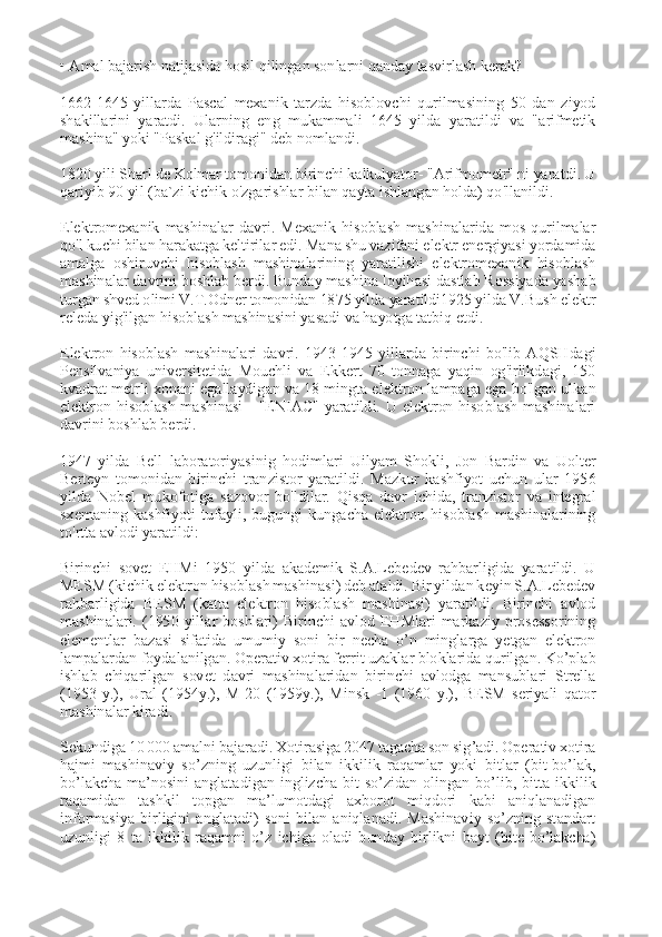  
• Amal bajarish natijasida hosil qilingan sonlarni qanday tasvirlash kerak? 
 
1662-1645  yillarda  Pascal  mexanik  tarzda  hisoblovchi  qurilmasining  50  dan  ziyod 
shakillarini  yaratdi.  Ularning  eng  mukammali  1645  yilda  yaratildi  va  "arifmetik 
mashina" yoki "Paskal g'ildiragi" deb nomlandi. 
 
1820 yili Sharl de Kolmar tomonidan birinchi kalkulyator- "Arifmometr" ni yaratdi. U 
qariyib 90 yil (ba`zi kichik o'zgarishlar bilan qayta ishlangan holda) qo'llanildi. 
 
Elektromexanik  mashinalar  davri.  Mexanik  hisoblash  mashinalarida  mos  qurilmalar 
qo'l kuchi bilan harakatga keltirilar edi. Mana shu vazifani elektr energiyasi yordamida 
amalga  oshiruvchi  hisoblash  mashinalarining  yaratilishi  elektromexanik  hisoblash 
mashinalar davrini boshlab berdi. Bunday mashina loyihasi dastlab Rossiyada yashab 
turgan shved olimi V.T.Odner tomonidan 1875 yilda yaratildi1925 yilda V.Bush elektr 
releda yig'ilgan hisoblash mashinasini yasadi va hayotga tatbiq etdi. 
 
Elektron  hisoblash  mashinalari  davri.  1943-1945  yillarda  birinchi  bo'lib  AQSHdagi 
Pensilvaniya  universitetida  Mouchli  va  Ekkert  70  tonnaga  yaqin  og'irlikdagi,  150 
kvadrat metrli xonani egallaydigan va 18 mingta elektron lampaga ega bo'lgan ulkan 
elektron  hisoblash  mashinasi  -  "ENIAC"  yaratildi.  U  elektron  hisoblash  mashinalari 
davrini boshlab berdi. 
 
1947  yilda  Bell  laboratoriyasinig  hodimlari  Uilyam  Shokli,  Jon  Bardin  va  Uolter 
Berteyn  tomonidan  birinchi  tranzistor  yaratildi.  Mazkur  kashfiyot  uchun  ular  1956 
yilda  Nobel  mukofotiga  sazovor  bo'ldilar.  Qisqa  davr  ichida,  tranzistor  va  integral 
sxemaning  kashfiyoti  tufayli,  bugungi  kungacha  elektron  hisoblash  mashinalarining 
to'rtta avlodi yaratildi: 
 
Birinchi  sovet  EHMi  1950  yilda  akademik  S.A.Lebedev  rahbarligida  yaratildi.  U 
MESM (kichik elektron hisoblash mashinasi) deb ataldi. Bir yildan keyin S.A.Lebedev 
rahbarligida  BESM  (katta  elektron  hisoblash  mashinasi)  yaratildi.  Birinchi  avlod 
mashinalari.  (1950  yillar  boshlari)  Birinchi  avlod  EHMlari  markaziy  prosessorining 
elementlar  bazasi  sifatida  umumiy  soni  bir  necha  o’n  minglarga  yetgan  elektron 
lampalardan foydalanilgan. Operativ xotira ferrit uzaklar bloklarida qurilgan. Ko’plab 
ishlab  chiqarilgan  sovet  davri  mashinalaridan  birinchi  avlodga  mansublari  Strella 
(1953  y.),  Ural  (1954y.),  M-20  (1959y.),  Minsk  -1  (1960  y.),  BESM  seriyali  qator 
mashinalar kiradi. 
 
Sekundiga 10 000 amalni bajaradi. Xotirasiga 2047 tagacha son sig’adi. Operativ xotira 
hajmi  mashinaviy  so’zning  uzunligi  bilan  ikkilik  raqamlar  yoki  bitlar  (bit-bo’lak, 
bo’lakcha  ma’nosini  anglatadigan  inglizcha  bit  so’zidan  olingan  bo’lib,  bitta  ikkilik 
raqamidan  tashkil  topgan  ma’lumotdagi  axborot  miqdori  kabi  aniqlanadigan 
informasiya  birligini  anglatadi)  soni  bilan  aniqlanadi.  Mashinaviy  so’zning  standart 
uzunligi  8  ta  ikkilik  raqamni  o’z  ichiga  oladi  bunday  birlikni  bayt  (bite-bo’lakcha)  