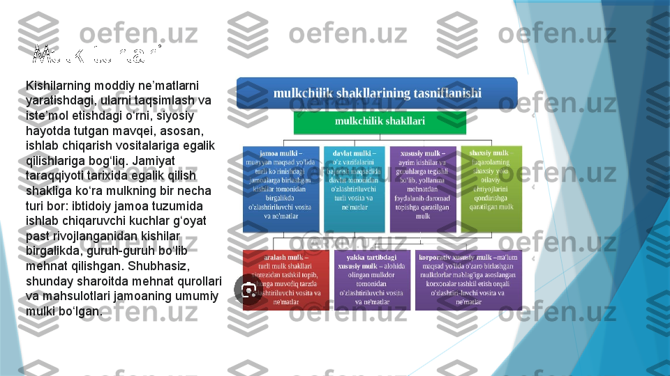 Mulk turlari
Kishilarning moddiy ne matlarni ʼ
yaratishdagi, ularni taqsimlash va 
iste mol etishdagi o rni, siyosiy 	
ʼ ʻ
hayotda tutgan mavqei, asosan, 
ishlab chiqarish vositalariga egalik 
qilishlariga bog liq. Jamiyat 	
ʻ
taraqqiyoti tarixida egalik qilish 
shakliga ko ra mulkning bir necha 	
ʻ
turi bor: ibtidoiy jamoa tuzumida 
ishlab chiqaruvchi kuchlar g oyat 	
ʻ
past rivojlanganidan kishilar 
birgalikda, guruh-guruh bo lib 	
ʻ
mehnat qilishgan. Shubhasiz, 
shunday sharoitda mehnat qurollari 
va mahsulotlari jamoaning umumiy 
mulki bo lgan.	
 	ʻ                   