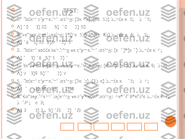 
                              TEST:

1. Ifodani qiymatini toping: (3a-4b)+(2a+5b) bunda a=5;    b=15;

A) 10     B) 20      S) -10     D)-20

2. ko’paytmani toping: 5*(4a+5b)-3*(5a+8b) bunda a=6;  b=-5; 

A) 16   B) 25  S)24   D)15

3. Ifodani soddalashtiring va qiymatini toping: (a+1)*(a-1) bunda a=4; 

A) 1   B) 16   S)15   D)-1

4. Bo’lishni bajaring va qiymatini toping: (a²-b²)÷(a+b) bunda a=9;  b=2;

A) 7   B)9  S)11     D)-7

5. Ifodani qiymatini toping: (2a+b)+(3b-a) bunda a= -15;    b=4;

A) -1     B)-30    S)1    D)16

6. Ko’paytirishni bajaring va qiymatini toping:  4a*1/16*a ²b²c bunda a=4;    
b=1/4;    c=3;

A)-3      B) 3    S) 1/3    D) -1/3     