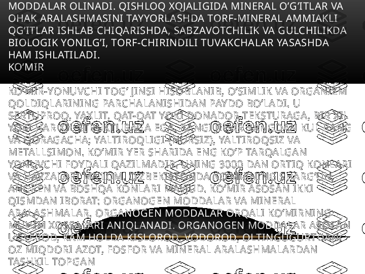 GAZLASHTIRISH VA CHALA KOKSLASH YO’LI BILAN KIMYOVIY 
MODDALAR OLINADI. QISHLOQ XQJALIGIDA MINERAL O’G’ITLAR VA 
OHAK ARALASHMASINI TAYYORLASHDA TORF-MINERAL AMMIAKLI 
QG’ITLAR ISHLAB CHIQARISHDA, SABZAVOTCHILIK VA GULCHILIKDA 
BIOLOGIK YONILG’I, TORF-CHIRINDILI TUVAKCHALAR YASASHDA 
HAM ISHLATILADI. 
KO’MIR 
KO’MIR-YONUVCHI TOG’ JINSI HISOBLANIB, O’SIMLIK VA ORGANIZM 
QOLDIQLARINING PARCHALANISHIDAN PAYDO BO’LADI. U 
SERTUPROQ, YAXLIT, QAT-QAT YOKI DONADOR TEKSTURAGA, BIR XIL 
YOKI HAR XIL STRUKTURAGA EGA. RANGI JIGAR RANGDAN KUL RANG 
VA QORAGACHA; YALTIROQLIGI-(NURSIZ), YALTIROQSIZ VA 
METALLSIMON. KO’MIR YER SHARIDA ENG KO’P TARQALGAN 
YONUVCHI FOYDALI QAZILMADIR. UNING 3000 DAN ORTIQ KONLARI 
VA HAVZALARI MA'LUM. O’ZBEKISTONDA KO’MIRNING SHARG’UN, 
ANGREN VA BOSHQA KONLARI MAVJUD. KO’MIR ASOSAN IKKI 
QISMDAN IBORAT: ORGANOGEN MODDALAR VA MINERAL 
ARALASHMALAR. ORGANOGEN MODDALAR ORQALI KO’MIRNING 
MUHIM XOSSALARI ANIQLANADI. ORGANOGEN MODDALAR ASOSAN 
UGLEROD, KAM HOLDA KISLOROD, VODOROD, OLTINGUGURTDAN; 
OZ MIQDORI AZOT, FOSFOR VA MINERAL ARALASHMALARDAN 
TASHKIL TOPGAN 