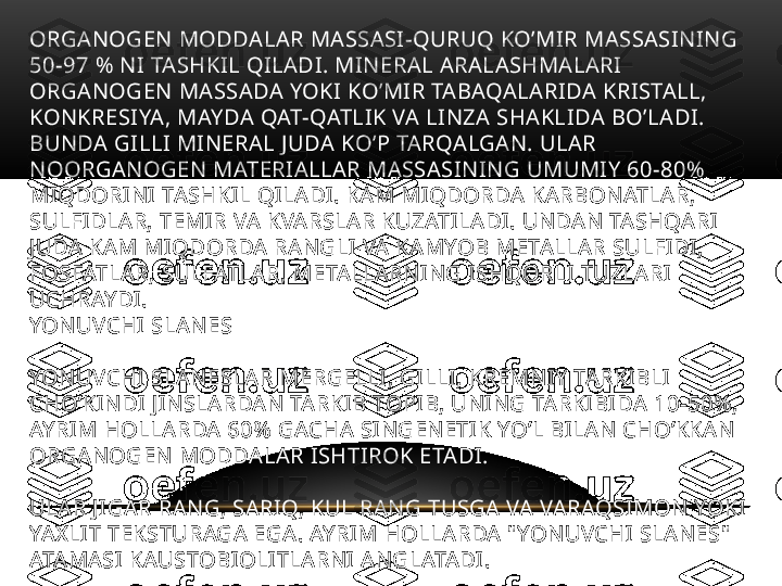 ORGANOGEN MODDALAR MASSASI-QURUQ KO’MIR MASSASINING 
50-97 % NI TASHKIL QILADI. MINERAL ARALASHMALARI 
ORGANOGEN MASSADA YOKI KO’MIR TABAQALARIDA KRISTALL, 
KONKRESIYA, MAYDA QAT-QATLIK VA LINZA SHAKLIDA BO’LADI. 
BUNDA GILLI MINERAL JUDA KO’P TARQALGAN. ULAR 
NOORGANOGEN MATERIALLAR MASSASINING UMUMIY 60-80% 
MIQDORINI TASHKIL QILADI. KAM MIQDORDA KARBONATLAR, 
SULFIDLAR, TEMIR VA KVARSLAR KUZATILADI. UNDAN TASHQARI 
JUDA KAM MIQDORDA RANGLI VA KAMYOB METALLAR SULFIDI, 
FOSFATLAR, SULFATLAR, METALLARNING ISHQORLI TUZLARI 
UCHRAYDI. 
YONUVCHI SLANES 
YONUVCHI SLANESLAR MERGELLI, GILLI, KREMNIY TARKIBLI 
CHO’KINDI JINSLARDAN TARKIB TOPIB, UNING TARKIBIDA 10-50%, 
AYRIM HOLLARDA 60% GACHA SINGENETIK YO’L BILAN CHO’KKAN 
ORGANOGEN MODDALAR ISHTIROK ETADI.
ULAR JIGAR RANG, SARIQ, KUL RANG TUSGA VA VARAQSIMON YOKI 
YAXLIT TEKSTURAGA EGA. AYRIM HOLLARDA "YONUVCHI SLANES" 
ATAMASI KAUSTOBIOLITLARNI ANGLATADI.  