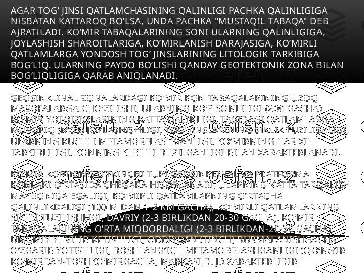 AGAR TOG’ JINSI QATLAMCHASINING QALINLIGI PACHKA QALINLIGIGA 
NISBATAN KATTAROQ BO’LSA, UNDA PACHKA "MUSTAQIL TABAQA" DEB 
A JRATILADI. KO’MIR TABAQALARINING SONI ULARNING QALINLIGIGA, 
JOYLASHISH SHAROITLARIGA, KO’MIRLANISH DARA JASIGA, KO’MIRLI 
QATLAMLARGA YONDOSH TOG’ JINSLARINING LITOLOGIK TARKIBIGA 
BOG’LIQ. ULARNING PAYDO BO’LISHI QANDAY GEOTEKTONIK ZONA BILAN 
BOG’LIQLIGIGA QARAB ANIQLANADI. 
GEOSINKLINAL ZONALARDAGI KO’MIR KON TABAQALARINING UZOQ 
MASOFALARGA CHO’ZILISHI, ULARNING KO’P SONLILIGI (200 GACHA) 
KO’MIR YOTQIZIQLARINING KATTA QALINLIGI, TAGIDAGI QATLAMLARGA 
MUVOFIQ (MOS) JOYLASHISHLIGI, TOG’ JINSLARINING SIKLIK TUZILISHLIGI, 
ULARNING KUCHLI METAMORFLASHGANLIGI, KO’MIRNING HAR XIL 
TARKIBLILIGI, KONNING KUCHLI BUZILGANLIGI BILAN XARAKTERLANADI.
KO’MIR KONINING O’TKINCHI TURI GEOSINKLINAL VA PLATFORMA 
KONLARI O’RTASIDA CHEGARA HISOBLANADI. ULARNING KATTA TARQALISH 
MAYDONIGA EGALIGI, KO’MIRLI QATLAMLARNING O’RTACHA 
QALINLIKDALIGI (100 M DAN 1-2 KM GACHA), KO’MIRLI QATLAMLARNING 
SIKLLI TUZILISHLIGI, DAVRIY (2-3 BIRLIKDAN 20-30 GACHA), KO’MIR 
TABAQALARINING O’RTA MIQDORDALIGI (2-3 BIRLIKDAN-20-30 GACHA), 
UMUMIY YUVILIB KETISHLIGI, ODDIYDAN (TINCH) BURMALANISHGACHA 
O’ZGARIB YOTISHLIGI, BOSHLANG’ICH METAMORFLASHGANLIGI (QO’NG’IR 
KO’MIRDAN-TOSHKO’MIRGACHA; MARKASI D. J.) XARAKTERLIDIR 