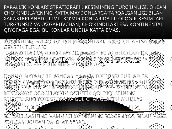 PARALLIK KONLARI STRATIGRAFIK KESIMINING TURG’UNLIGI, OKEAN 
CHO’KINDILARINING KATTA MAYDONLARGA TARQALGANLIGI BILAN 
XARAKTERLANADI. LIMLI KO’MIR KONLARIDA LITOLOGIK KESIMLARI 
TURG’UNSIZ VA O’ZGARUVCHAN, CHO’KINDILARI ESA KONTINENTAL 
QIYOFAGA EGA. BU KONLAR UNCHA KATTA EMAS. 
KO’MIRNING PAYDO BO’LISH JARAYONLARI, BOSQICHLARI VA UNING 
GENETIK TURLARI 
1. KO’MIRLAR VA KO’MIR PAYDO BO’LISHINING BELGILARI QATTIQ 
YONUVCHI FOYDALI QAZILMALARNING PAYDO BO’LISHI (GENEZISI) 
TO’G’RISIDA HECH KIMNING E'TIROZI YO’Q. 
CHUNKI METAMORFLASHGAN HAMMA TOG’ JINSI TURLARIDA 
O’SIMLIK VA HAYVON ORGANIZM QOLDIQLARINI TOPISH MUMKIN. 
HATTO ENG KUCHLI METAMORFLASHGAN TOSHKO’MIRLARDA HAM 
MIKROSKOP ORQALI AYRIM O’SIMLIK QOLDIQLARINING 
RELIKTLARINI YOKI SPORA VA GUL CHANGLARINI ANIQLASH 
MUMKIN.
BU DALILLARNING HAMMASI KO’MIRNING BIOGEN YO’L BILAN HOSIL 
BO’LGANLIGIDAN DALOLAT BERAD 